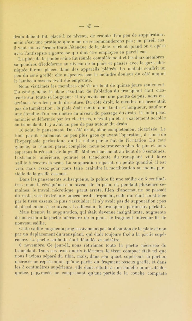 drain dcboul fut placé à ce niveau, de crainte d'un peu de suppuration : mais c'est une pratique que nous ne recommanderons pas ; en pareil cas, il vaut mieux fermer toute l'étendue de la plaie, surtout (piand on a opère avec l'antisepsie rigoureuse qui doit être employée eu pareil cas. La plaie de la jambe saine fut réunie complètement et les deux membres, saupoudrés d'iodoforme au niveau de la plaie et pansés avec la gaze phé- niquée, furent placés dans des appareils plâtrés. La malade soulfrit un peu du côté greiïé; elle n'éprouva pas la moindre douleur du côté auquel le lambeau osseux avait été emprunté. Nous visitâmes les mend)res opérés au bout de quinze jours seulement. Du côté gauche, la plaie résultant de l'ablation du transplant était cica- trisée sur toute sa longueur ; il n'y avait pas une goutte de pus, nous en- levâmes tous les points de suture. Du côté droit, le membre ne présentait pas de tuméfaction ; la plaie était réunie dans toute sa longueur, sauf sur une étendue d'un centimètre au niveau du passage du drain, là où la peau amincie et déformée par les cicatrices, n'avait pu être exactement accolée au transplant. Il y avait un peu de pus autour du drain, IG août. 2« pansement. Du côté droit, plaie complètement cicatrisée. Le tibia paraît seulement un peu plus gros qu'avant l'opération, à cause de l'hyperplasie périoslique qu'il a subie par le fait de l'irritation. Du côté gauche, la réunion paraît complète, nous ne trouvons plus de pus et nous espérons la réussite de la grefTe. Malheureusement au bout de 3 semaines, l'extrémité inférieure, pointue et tranchante du transplant vint faire ' saillie à travers la peau. La suppuration reparut, en petite quantité, il est vrai, mais assez pour nous faire craindre la mortification au moins i)ar- tielle de la greffe osseuse. Dans les pansements subséquents, la pointe fit une saillie de 3 centimè- tres ; nous la réséquâmes au niveau de la peau, et, pendant plusieurs se- maines, le travail nécrotique parut arrêté. Rien d'anormal ne se passait du reste, vers l'extrémité supérieure du fragment, celle qui était constituée parle tissu osseux le plus vasculaire; il n'y avait pas de suppuration ; pas de décollement à ce niveau. L'adhésion du transplant paraissait parfaite. ■Niais bientôt la suppuration, qui était devenue insignifiante, augmenta de nouveau à la partie inférieure de la plaie; le fragment inférieur fit de nouveau saillie. Cette saillie augmenta progressivement par la désunion delà plaie et non par un déplacement du transplant, qui était toujours fixé à la partie supé- rieure. La partie saillante était dénudée et noirâtre. 8 novembre. Ce jour-là, nous retirâmes toute la partie nécrosée du transplaut. Dans ses trois quarts inférieurs, le tissu compact était tel que nous l'avions séparé du tibia, mais, dans son quart supérieur, la portion nécrosée ne représentait qu'une partie du fragment osseux grefîé, et dans les 3 centimètres supérieurs, elle était réduite à une lamelle mince, déchi- quetée, papyracée, ne comprenant qu'une partie de la couche compacte