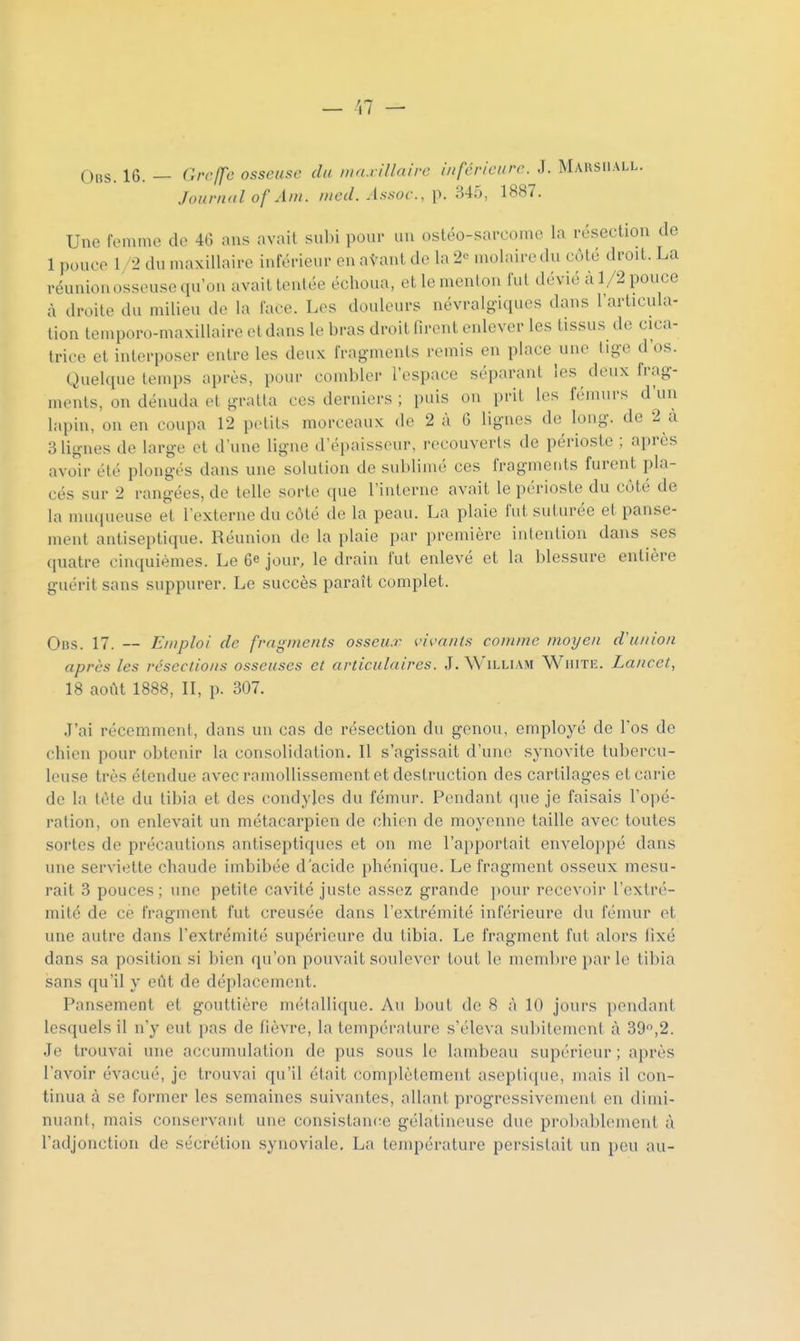 Obs. 16. — Greffe osseuse du wa.i illairc inférieure. J. Mausiiall. Jouru'il of Ain. nied. A.ssoc, p. 345, 1887. Une femme de 46 ans avait subi pour un ostéo-sarcome la résection de 1 pouco 1/2 du maxillaire inférieur en atant de la 2« molaire du côté droit. La réunion osseuse qu'on avait tentée échoua, et le menton fut dévié à 1/2 pouce à droite du milieu de la face. Los douleurs névralgiques dans l'articula- tion temporo-maxillaire et dans le bras droit firent enlever les tissus de cica- trice et interposer entre les deux fragnienls remis en place une lige d'os. Quelque temps après, pour combler l'espace séparant les deux frag- ments, on dénuda et gratta ces derniers ; puis on prit les fémurs d'un lapin, on en coupa 12 petits morceaux de 2 à 6 lignes de long, de 2 à alignes de large et d'une ligne d'épaisseur, recouverts de périoste ; après avoir été plongés dans une solution de sublimé ces fragments furent pla- cés sur 2 rangées, de telle sorte que l'interne avait le périoste du côté de la muqueuse et l'externe du côté de la peau. La plaie fut suturée et panse- ment antiseptique. Réunion de la plaie par première intention dans ses quatre cinquièmes. Le 6e jour, le drain fut enlevé et la blessure entière guérit sans suppurer. Le succès paraît complet. Obs. 17. — Emploi de fragments osseux vivants comme moyen d'union après les résections osseuses et articulaires. J. William White. Lancet, 18 août 1888, II, p. 307. J'ai récemment, dans un cas de résection du genou, employé de l'os de chien pour obtenir la consolidation. Il s'agissait d'uiu; synovite tubercu- leuse très étendue avec ramollissement et destruction des cartilages et carie de la tôle du tibia et des condyles du fémur. Pendant que je faisais l'opé- ration, on enlevait un métacarpien de chien de moyenne taille avec tontes sortes de précautions antiseptiques et on me l'apportait enveloppé dans une serviette chaude imbibée d'acide phénique. Le fragment osseux mesu- rait 3 pouces ; une petite cavité juste assez grande pour recevoir l'extré- mité de ce fragment fut creusée dans l'extrémité inférieure du fémur et une autre dans l'extrémité supérieure du tibia. Le fragment fut alors lixé dans sa position si l)ien qu'on pouvait soulever tout le membre par le tibia sans qu'il y eût de déplacement. Pansement et gouttière métallique. Au bout de 8 à 10 jours pondant lesquels il n'y eut pas de lièvre, la température s'éleva subitement à 39,2. Je trouvai une accumulation de pus sous le lambeau supérieur ; après l'avoir évacué, je trouvai qu'il était complètement aseplicjue, mais il con- tinua à se former les semaines suivantes, allant progressivement en dimi- nuant, mais conservant une consistance gélatineuse due prol)abloment à radjonction de sécrétion synoviale. La température persistait un peu au-