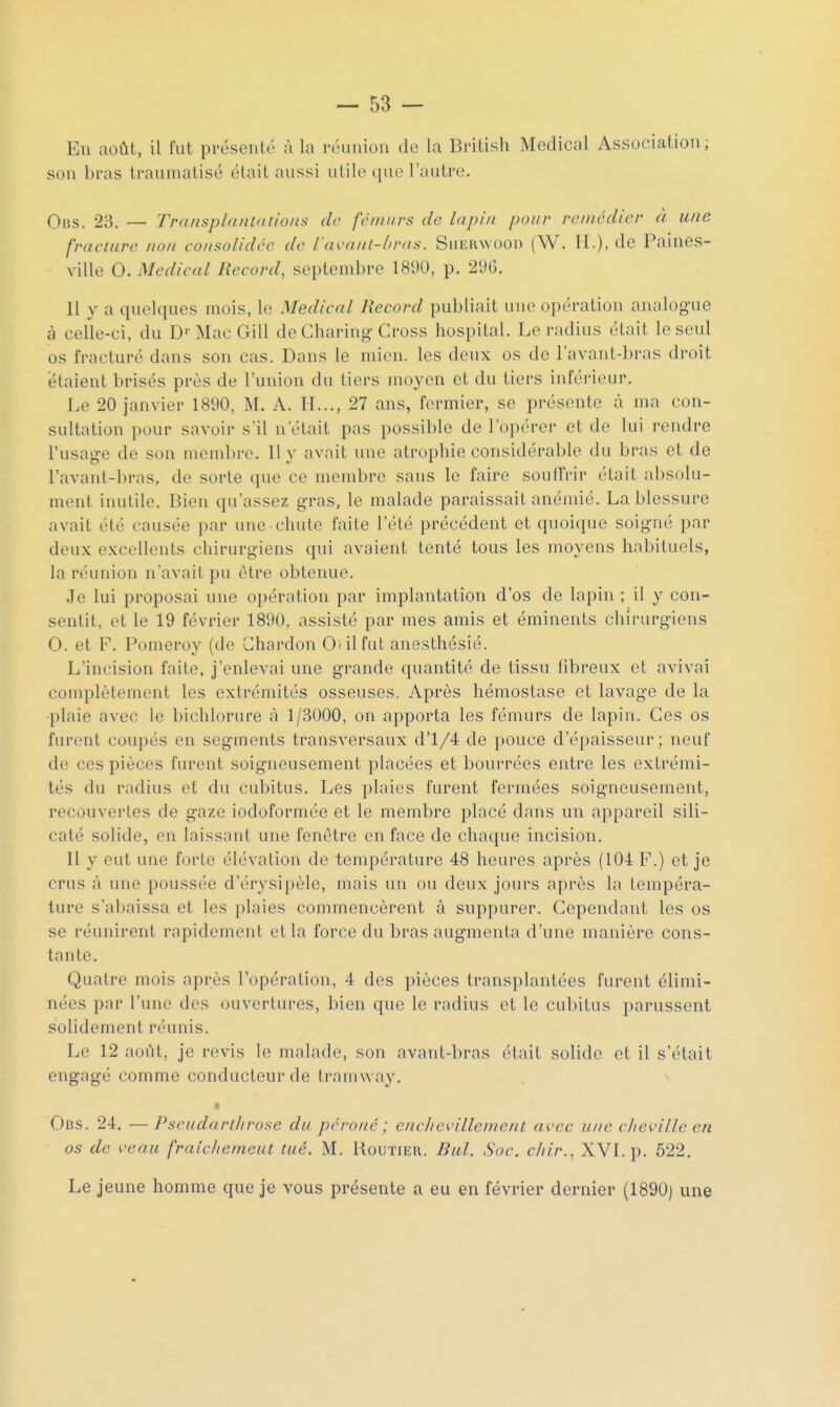 En août, il l'ut pi-ésenté à la réiiiiiou de la British Mcdical Association, sou bras traumatisé était aussi utile que l'autre. 0ns. 23, — Transplnitlntloits de fciinirs de lapin pour remédier à une fracture non consolidée de l'avaitl-hras. Suekwooi) (W. II.), <lc Paines- ville 0. Médical Record, septembre 18'J0, p. 2<JG. Il y a quekpies mois, le Médical Record publiait une opération analogue à celle-ci, du D''Mac Gill de Charing Cross hospital. Le radius était le seul os fracturé dans son cas. Dans le mien, les deux os de l'avant-bras droit étaient brisés près de l'union du tiers moyen et du tiers inférieur. Le 20 janvier 1890, M. A. II..., 27 ans, fermier, se présente à ma con- sultation pour savoir s'il n'était pas possible de l'opérer et de lui rendre l'usage de son membre. Il y avait une atrophie considérable du bras et de l'avant-bras, de sorte que ce membre sans le faire soulTrir était abs(du- ment inutile. Bien qu'assez gras, le malade paraissait anémié. La blessure avait été causée par une chute faite l'été précédent et quoique soigné par deux excellents chirurgiens qui avaient tenté tous les moyens habituels, la réunion n'avait pu être obtenue. Je lui proposai une opération par implantation d'os de lapin ; il y con- sentit, et le 19 février 1890, assisté par mes amis et éminents chirurgiens 0. et F. Pomeroy (de Chardon Oui fut anesthésié. L'incision faite, j'enlevai une grande quantité de tissu fibreux et avivai complètement les extrémités osseuses. Après hémostase et lavage de la ■plaie avec le bichlorure à 1/3000, on apporta les fémurs de lapin. Ces os furent coupés en segments transversaux d'1/4 de pouce d'épaisseur; neuf de ces pièces furent soigneusement placées et bourrées entre les extrémi- tés du radius et du cubitus. Les plaies furent fermées soigneusement, recouvertes de gaze iodoformée et le membre placé dans un appareil sili- caté solide, en laissant une fenêtre en face de chaque incision. Il y eut une forte élévation de température 48 heures après (104 F.) et je crus à une poussée d'érysipèle, mais un ou deux jours après la tempéra- ture s'abaissa et les plaies commencèrent à suppurer. Cependant les os se réunirent rapidement et la force du bras augmenta d'une manière cons- tante. Quatre mois après l'opération, 4 des pièces transplantées furent élimi- nées par l'une des ouvertures, bien que le radius et le cubitus parussent solidement réunis. Le 12 août, je revis le malade, son avant-bras était solide et il s'était engagé comme conducteur de tramway. « Ons. 24. —Pseudarlhrose du péroné ; eiiclievillement avec une cheville en os de veau fraichemeut tué. M. Routier. Bul. Soc. c/iir., XVI. p. 522, Le jeune homme que je vous présente a eu en février dernier (1890) une