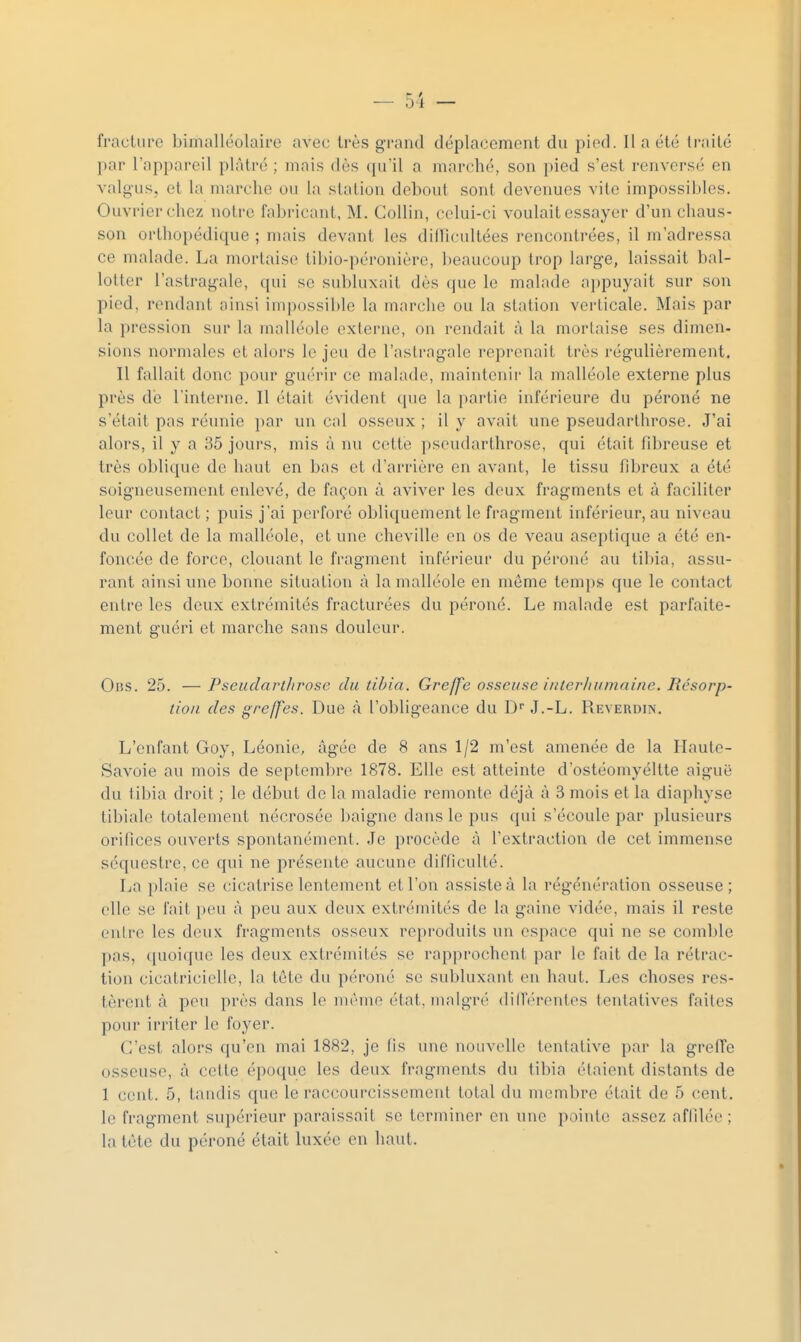 fracture bimalléolaire avec très grand déplacement du pied. Il a été traité par l'appareil plâtré ; mais dès qu'il a marché, son pied s'est renversé en valgus, et la marche ou la station debout sont devenues vite impossibles. Ouvrier chez notre fabricant, M. Gollin, celui-ci voulait essayer d'un chaus- son orthopédique ; mais devant les dillîcultées rencontrées, il m'adressa ce malade. La mortaise tibio-péronière, beaucoup trop large, laissait bal- lotter l'astragale, qui se subluxait dès que le malade appuyait sur son pied, rendant ainsi impossible la marche ou la station verticale. Mais par la pression sur la malléole externe, on rendait à la mortaise ses dimen- sions normales et alors le jeu de l'astragale reprenait très régulièrement. Il fallait donc pour guérir ce malade, maintenir la malléole externe plus près de l'interne. Il était évident que la partie inférieure du péroné ne s'était pas réunie par un cal osseux ; il y avait une pseudarthrose. J'ai alors, il y a 35 jours, mis à nu cette pseudarthrose, qui était fibreuse et très oblique de haut en bas et d'arrière en avant, le tissu fibreux a été soigneusement enlevé, de façon à aviver les doux fragments et à faciliter leur contact ; puis j'ai perforé obliquement le fragment inférieur, au niveau du collet de la malléole, et une cheville en os de veau aseptique a été en- foncée de force, clouant le fragment inférieur du péroné au tibia, assu- rant ainsi une bonne situation à la malléole en môme temps que le contact entre les deux extrémités fracturées du péroné. Le malade est parfaite- ment guéri et marche sans douleur. OiîS. 25. — Pseudarthrose du tibia. Greffe osseuse interhumaine. Résorp- tion des greffes. Due à l'obligeance du D J.-L. Reverdin. L'enfant Goy, Léonie, âgée de 8 ans 1/2 m'est amenée de la Haute- Savoie au mois de septembre 1878. Elle est atteinte d'ostéomyéltte aiguë du tibia droit ; le début de la maladie remonte déjà à 3 mois et la diaphyse tibiale totalement nécrosée l)aigne dans le pus qui s'écoule par plusieurs orifices ouverts spontanément. .Je procède â l'extraction de cet immense séquestre, ce qui ne présente aucune difficulté. La plaie se cicatrise lentement et l'on assiste à la régénération osseuse; elle se fait peu â peu aux deux extrémités de la gaine vidée, mais il reste entre les deux fragments osseux reproduits un espace qui ne se comble pas, (pioiquc les deux extrémités se rapprochent par le fait de la rétrac- tion cicatricielle, la tête du péroné se subluxant on haut. Les choses res- tèrent à peu près dans le môme état, malgré (biférentes tentatives faites pour irriter le foyer. C'est alors qu'en mai 1882, je fis une nouvelle tentative par la greffe osseuse, à cette époque les deux fragments du tibia étaient distants de 1 cent. 5, tandis que le raccourcissement total du membre était de 5 cent, le fragment sui)érieur paraissait se terminer en une pointe assez affilée; la tète du péroné était luxée en haut.