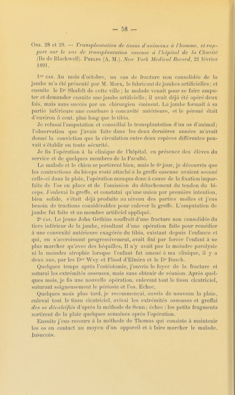 Oiis. 28 et 29. — Transplantation de tissus d'animaux à l'homme, et rap- port sur le cas de transplantation osseuse à l'hôpital de la Charité (Ile de Blackwell). Piielps (A. M.). Nca- York Médical Record, 21 février 1891. l'^' CVS. Au mois d'octobre, un cas de fracture non consolidée de la jambe m'a été pr(''scnté par M. Marx, le fabricant de jambes artificielles; et ensuite le D Shufelt de cette ville ; le malade venait pour se faire ampu- ter et demander ensuite une jandjc artificielle ; il avait déjà été opéré deux fois, mais sans succès par un cbirurgien éminent. La jambe formait à sa partie inférieure une courbure à concavité antérieure, et le péroné était d'environ 5 cent, plus long{[ue le tibia. Je refusai l'amputation et conseillai la transplantation d'un os d'animal; l'observation que j'avais faite dans les deux dernières années m'avait donné la conviction que la circulation entre deux espèces différentes pou- vait s'établir en toute sécurité. Je fis l'opération à la clinique de l'hôpital, en présence des élèves du service et de quelques membres de la Faculté. Le malade et le chien se portèrent bien, mais le G'^jour, je découvris que les contractions du biceps resté attaché à la gred'e osseuse avaient secoué celle-ci dans la plaie, l'opération manqua donc à cause de la fixation impar- faite de l'os en place et de l'omission du détachement du tendon du bi- ceps. J'enlevai la grelfe, et constatai qu'une union par première intention, bien solide, s'était déjà produite au niveau des parties molles et j'eus besoin de tractions considérables pour enlever la grelfe. L'amputation de jambe fut faite et un membre artificiel appliqué. 2« CAS. Le jeune John Gethins soulTrait d'une fracture non consolidée du tiers inférieur de la jambe, résultant d'une opération faite pour remédier à une convexité antérieure exagérée du tibia, existant depuis l'enfance et qui, en s'accroissant progressivement, avait fini par forcer l'enfant à ne plus marcher qu'avec des béquilles. Il n'y avait pas la moindre paralysie ni la moindre atrophie lorsque l'enfant fut amené à ma clinique^ il y a deux ans, par les D''^ Wey et Flood d'Elmira et le D'' Busch. Quelques temps après l'ostéotomie, j'ouvris le foyer de la fracture et suturai les extrémités osseuses, mais sans obtenir de i-éunion. Après quel- ques mois, je fis une nouvelle opération, enlevant tout le tissu cicatriciel, suturant soigneusement le périoste et l'os. Echec. Quelques mois plus tard, je recommençai, ouvris de nouveau la plaie, enlevai tout le tissu cicatriciel, avivai les extrémités osseuses et greffai des os décalcifies d'après la méthode de Senn; échec : les petits fragments sortirent de la plaie quelques semaines après l'opération. Ensuite j'eus recours à la méthode de Thomas qui consiste à maintenir les os en contact au moyen d'un appareil et à faire marcher le malade. Insuccès.