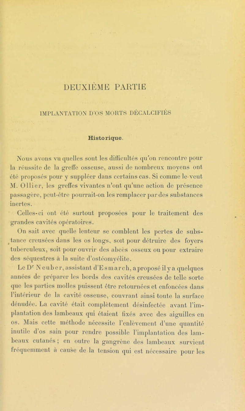 DEUXIÈME PARTIE IMPLANTATION D'OS MORTS DÉCALCIFIÉS Historique. Nous avons vu quelles sont les difficultés qu'on rencontre pour la réussite de la grelTe osseuse, aussi de nombreux moyens ont été proposés pour y suppléer dans certains cas. Si comme le-veut M. Ollier, les greffes vivantes n'ont qu'une action de présence passagère, peut-être pourrait-on les remplacer par des substances inertes. Celles-ci ont été surtout proposées pour le traitement des grandes cavités opératoires. On sait avec quelle lenteur se comblent les pertes de subs- ^tance creusées dans les os longs, soit pour détruire des foyers tuberculeux, soit pour ouvrir des abcès osseux ou pour extraire des séquestres à la suite d'ostéomyélite. Le D' Neuber, assistant d'Esmarch, aproposé ily a quelques années de préparer les bords des cavités creusées de telle sorte que les parties molles puissent être retournées et enfoncées dans l'intérieur de la cavité osseuse, couvrant ainsi toute la surface dénudée. La cavité était complètement désinfectée avant l'im- plantation des lambeaux qui étaient fixés avec des aiguilles en os. Mais cette méthode nécessite l'enlèvement d'une quantité inutile d'os sain pour rendre possible l'implantation des lam- beaux cutanés ; en outre la gangrène des lambeaux survient fréquemment à cause de la tension qui est nécessaire pour les