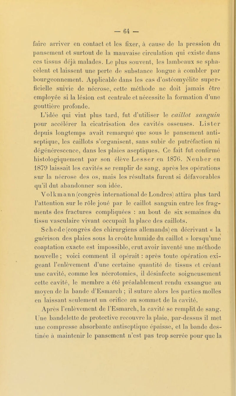 faire arriver en contact et les fixer, à cause de la pression du pansement et surtout de la mauvaise circulation qui existe dans ces tissus déjà malades. Le plus souvent, les lambeaux se spha- cèlent et laissent une perte de substance longue à combler par bourgeonnement. Applicable dans les cas d'ostéomyélite super- ficielle suivie de nécrose, cette méthode ne doit jamais être employée si la lésion est centrale et nécessite la formation d'une gouttière profonde. L'idée qui vint plus tard, fut d'utiliser le caillot sanguin pour accélérer la cicatrisation des cavités osseuses. Lister depuis longtemps avait remarqué que sous le pansement anti- septique, les caillots s'organisent, sans subir de putréfaction ni dégénérescence, dans les plaies aseptiques. Ce fait fut confirmé histologiqucment par son élève Lesser en 1876. Neuber en 1879 laissait les cavités se remplir de sang, après les opérations sur la nécrose des os, mais les résultats furent si défavorables qu'il dut abandonner son idée. Volkmann (congrès international de Londres) attira plus tard l'attention sur le rôle joué par le caillot sanguin entre les frag- ments des fractures compliquées : au bout de six semaines du tissu vasculaire vivant occupait la place des caillots. Sche de (congrès des chirurgiens allemands) en décrivant « la guérison des plaies sous la croûte humide du caillot « lorsqu'une coaptation exacte est impossible, crut avoir inventé une méthode nouvelle ; voici comment il opérait : après toute opération exi- geant l'enlèvement d'une certaine quantité de tissus et créant une cavité, comme les nécrotomies, il désinfecte soigneusement cette cavité, le membre a été préalablement rendu exsangue au moyen de la bande d'Esmarch ; il suture alors les parties molles en laissant seulement un orifice au sommet de la cavité. Après l'enlèvement de l'Esmarch, la cavité se remplit de sang. Lhie bandelette de protective recouATe la plaie, par-dessus il met une compresse absorbante antisepti(pie épaisse, et la bande des- tinée à maintenir le pansement n'est pas trop serrée pour que la