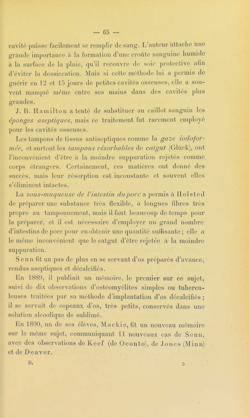 cavité puisse facilement se remplir de ^ang. L'aiitelir attache une grande importance à la formation d'une croûte sanguine humide à la surface de la plaie, qu'il recouvre de soie protective afin d'éviter la dessiccation. Mais si cette méthode lui a permis de guérir en 12 et 15 jours de petites cavités osseuses, elle a sou- vent manqué mome entre ses mains dans des cavités plus grandes. J. B. Hamilton a tenté de substituer au caillot sanguin les éponges aseptiques, mais ce traitement fut rarement employé pour les cavités osseuses. Les tampons de tissus antiseptiques comme la gaze iodofor- mée, et surtout les tampons résorhahles de catgut (Gluck), ont l'inconvénient d'être à la moindre suppuration rejetés comme corps étrangers. Certainement, ces matières ont donné des succès, mais leur résorption est inconstante et souvent elles s'éliminent intactes. La sous-muqueuse de l'intestin du porc a permis à Holsted de préparer une substance très flexible, <à longues fd)res très propre au tamponnement, mais il faut beaucoup de temps pour la préparer, et il est nécessaire d'employer un grand nombre d'intestins de porc pour en obtenir une quantité sulïisante ; elle a le même inconvénient que le catgut d'être rejetée à la moindre suppuration. Senn fit un pas de plus en se servant d'os préparés d'avance, rendus aseptiques et décalcifiés. En 1889, il publiait un mémoire, le premier sur ce sujet, suivi de dix observations d'ostéomyélites simples ou tubercu- leuses traitées par sa méthode d'implantation d'os décalcifiés ; il se servait de copeaux d'os, très petits, conservés dans une solution alcoolique de sublimé. En 1890, un de ses élèves, Mackie, fit un nouveau mémoire sur le même sujet, communiquant 11 nouveaux cas de Senn, avec des observations de Keef (de Oconto), de Jones (Miun) et de Deaver.