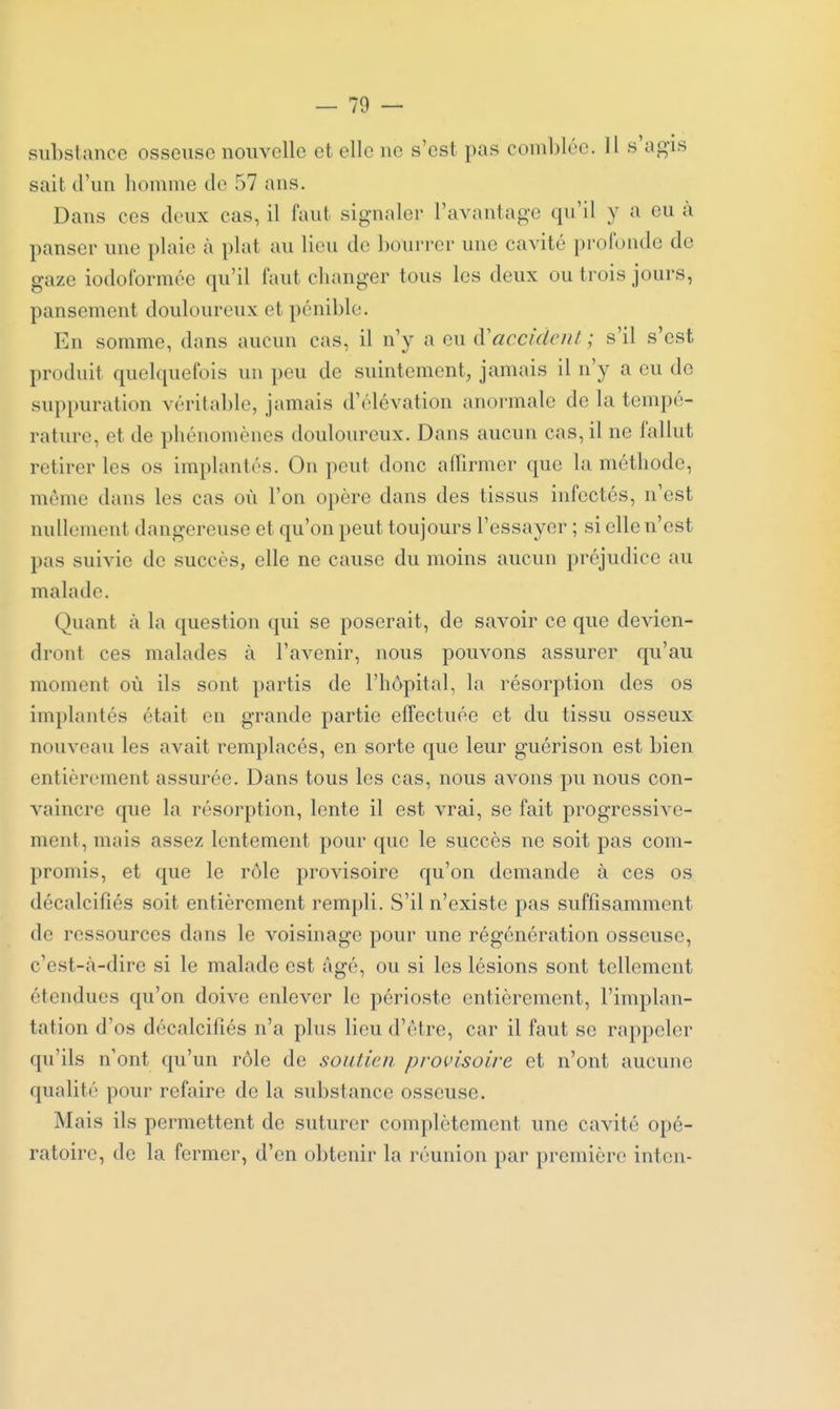 sait d'un homme de 57 ans. Dans ces deux cas, il faut signaler l'avantage qu'il y a eu à panser une plaie à plat au lieu de bourrer une cavité profonde de gaze iodoformée qu'il faut changer tous les deux ou trois jours, pansement douloureux et pénible. En somme, dans aucun cas, il n'y a eu à'accident. ; s'il s'est produit quelquefois un peu de suintement, jamais il n'y a eu de suppuration véritable, jamais d'élévation anormale de la tempé- rature, et de phénomènes douloureux. Dans aucun cas, il ne fallut retirer les os implantés. On peut donc alTirmer que la méthode, même dans les cas où l'on opère dans des tissus infectés, n'est nullement dangereuse et qu'on peut toujours l'essayer ; si elle n'est pas suivie de succès, elle ne cause du moins aucun préjudice au malade. Quant à la question qui se poserait, de savoir ce que devien- dront ces malades à l'avenir, nous pouvons assurer qu'au moment où ils sont partis de l'hôpital, la résorption des os implantés était en grande partie effectuée et du tissu osseux nouveau les avait remplacés, en sorte que leur guérison est bien entièrement assurée. Dans tous les cas, nous avons pu nous con- vaincre que la résorption, lente il est vrai, se fait progressive- ment, mais assez lentement pour que le succès ne soit pas com- promis, et que le rôle provisoire qu'on demande à ces os décalcifiés soit entièrement rempli. S'il n'existe pas suffisamment de ressources dans le voisinage pour une régénération osseuse, c'est-à-dire si le malade est âgé, ou si les lésions sont tellement étendues qu'on doive enlever le périoste entièrement, l'implan- tation d'os décalcifiés n'a plus lieu d'être, car il faut se rappeler qu'ils n'ont qu'un rôle de soutien provisoire et n'ont aucune qualité pour refaire de la substance osseuse. Mais ils permettent de suturer complètement une cavité opé- ratoire, de la fermer, d'en obtenir la réunion par première inten-