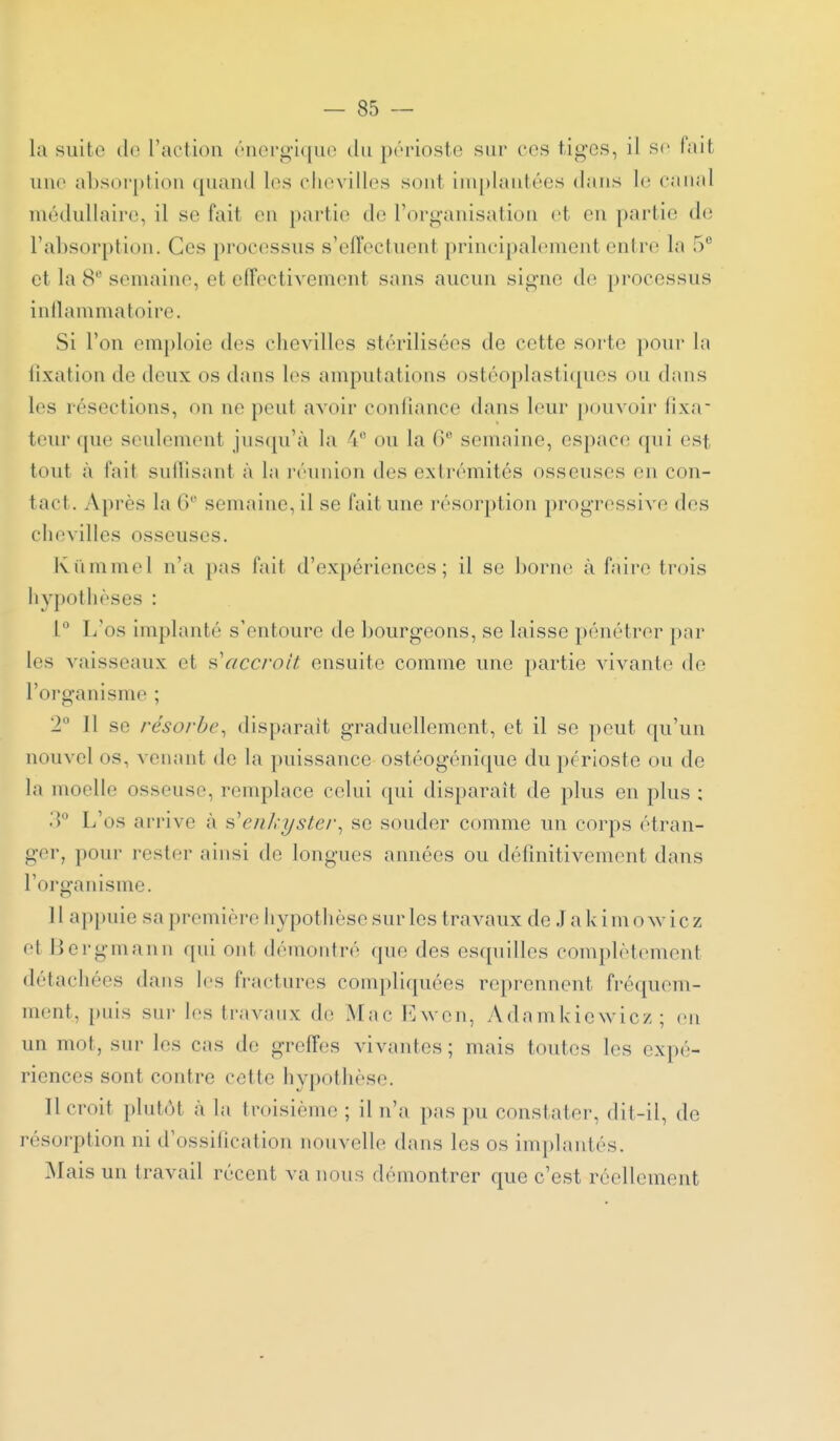 la suite do raction ('norgiquo du périoste sur ecs tiges, il se lait une absorption (pumd les chevilles sont ini[)lantées dans le canal médullaire, il se fait en partie de l'organisation et en partie de l'absorption. Ces processus s'effectuent principalement entre la 5 et la 8 semaine, et effectivement sans aucun signe de processus inllammatoire. Si l'on emploie des chevilles stérilisées de cette sorte pour In fixation de deux os dans les amputations ostéoplasti(pies ou dans les résections, on ne peut avoir confiance dans leur pouvoir fixa- leur (pie seulement jnscpi'à la 4 ou la 6 semaine, espace qui est tout à fait sullisant à la i-éunion des extrémités osseuses en con- tact. Après la 6 semaine, il se fait une résorption progressive des chevilles osseuses. Kiimmel n'a pas fait d'expériences; il se ])orn(> à faire trois hypothèses : L'os implanté s'entoure de bourgeons, se laisse pénétrer par les vaisseaux et ^.'accroît ensuite comme une partie vivante de l'oi-ganisme ; 2 11 se résorbe^ disparait graduellement, et il se peut qu'un nouvel os, venant de la puissance ostéogénique du périoste ou de la moelle osseuse, remplace celui qui disparaît de plus en plus ; .T L'os arrive cà s'enkyster^ se souder comme un corps étran- ger, pour rester ainsi de longues années ou définitivement dans l'organisme. 11 appuie sa première hypothèse sur les travaux de Jakimowicz et Bergmann f[ui ont démontré que des escpiilles complètement détachées dans les fractures compliquées reprennent fréquem- ment, puis sur les travaux de Mac ICwon, Adamidewic/; (mi un mot, sur les cas de greffes vivantes; mais toutes les expé- riences sont contre cette hypothèse. Il croit plutôt à la troisième ; il n'a pas pu constater, dit-il, de résorption ni d'ossification nouvelle dans les os implantés. jNIais un travail récent va nous démontrer que c'est réellement