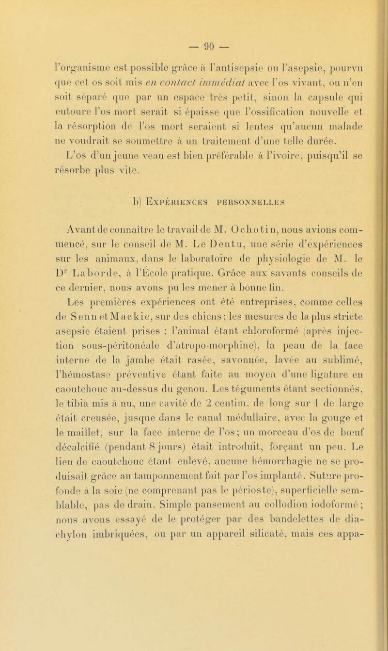 l'organisme est possible grâce à rantisepsie ou l'asepsie, pourvu ([ue cet os soit mis en confacl immcdial avec l'os vivaiil , on ircii soit séparé (pie par un espace ti'ès petit, sinon la capsule qui entoure l'os mort serait si épaisse cpie l'ossification nouvelle et la résorption de l'os mort seraient si lentes (pi'auciui malade ne voudrait se soumettre à un traitement d'une telle durée. L'os d'un jeune veau est bien préférable à l'ivoire, puisqu'il se résorbe plus vite. b) EXPKMIKNGES PERSONNELLKS Avant de connaître le travail de M. 0 c h o ti n, nous avions com- mencé, snr le conseil de M. Le Dentu, une série d'expériences sur les animaux, dans le laboratoire de physiologie de W. le D' La borde, à l'Ecole pi'ati(i[ue. Grâce aux savants conseils de ce dernier, nous avons pu les mener à bonne fin. Les premières expériences ont été entreprises, comme celles de Senn etMackie, sur des chiens; les mesures de lapins stricte asepsie étaient prises : l'animal étant chloroformé (après injec- tion sous-péritonéale d'atropo-morphine), la peau de la face interne de la jambe était rasée, savonnée, lavée au sublimé, l'hémostase préventive étant faite au moyen d'une ligature en caoutchouc au-dessus du genou. Les téguments étant sectionnés, le tibia mis à nu, une cavité de 2 centim. de long sur 1 de large était creusée, jusque dans le canal médullaire, avec la gouge et le maillet, sur la face interne de l'os; un morceau d'os de bonif décalcifié (pendant 8 jours) était introduit, forçant un pou. Le lien de caoutchouc étant enlevé, aucune hémorrhagie ne se pro- duisait grâce au tamponnement fait par l'os implanti'-. Suture pro- fonde <à la soie (ne comprenant pas le périoste), superficielle sem- blable, })as de drain. Simple pansement au coUodion iodoformé ; nous avons essayé de le protéger par des bandelettes de dia- chylon imbriquées, ou par un appareil silicaté, mais ces appa-