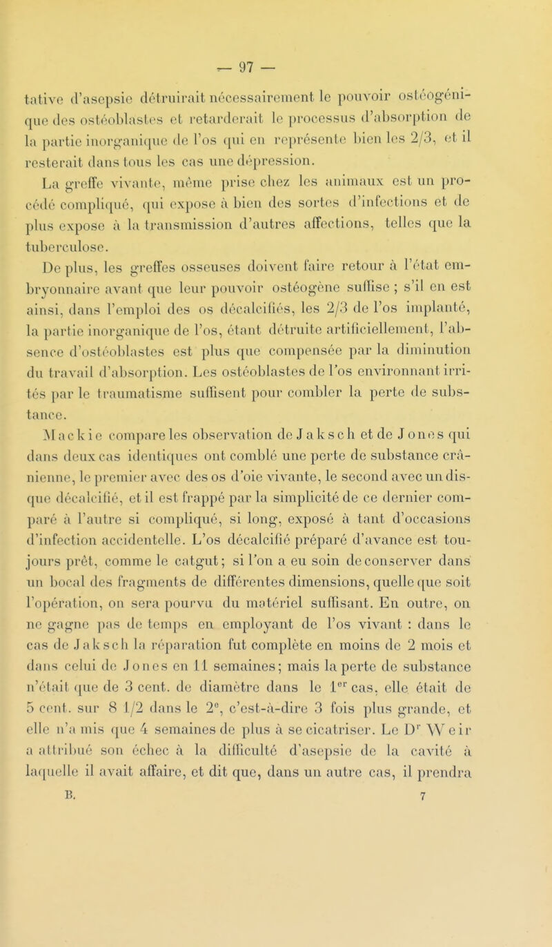 tative d'asopsie détruirait nécessairement le pouvoir ostéogéni- quo (les ostéoblastes et retarderait le processus d'absorption de la partie inorgani(pie de l'os (pii en représente l)ien les 2/3, et il resterait dans tous les cas une dépression. La greffe vivante, même prise chez les animaux est un pro- cédé compli(pié, qui expose à bien des sortes d'infections et de plus expose à la transmission d'autres affections, telles que la tuberculose. De plus, les greffes osseuses doivent faire retour à l'état em- bryonnaire avant que leur pouvoir ostéogène sullise ; s'il en est ainsi, dans l'emploi des os décalcifiés, les 2/3 de l'os inqîlanté, la partie inorganique de l'os, étant détruite artificiellement, l'ab- sence d'ostéoblastes est plus que compensée par la diminution du travail d'absorption. Les ostéoblastes de l'os environnant irri- tés par le traumatisme suffisent pour combler la perte de subs- tance. M a c k i c compare les observation de J a k s c h et de Jones qui dans deux cas identiques ont comblé une perte de substance crâ- nienne, le premier avec des os d'oie vivante, le second avec un dis- que décalcifié, et il est frappé par la simplicité de ce dernier com- paré à l'autre si compliqué, si long, exposé à tant d'occasions d'infection accidentelle. L'os décalcifié préparé d'avance est tou- jours prêt, comme le catgut ; si l'on a eu soin de conserver dans un bocal des fragments de différentes dimensions, quelle que soit l'opération, on sera pourvu du matériel suffisant. En outre, on ne gagne pas de temps en employant de l'os vivant : dans le cas de Jaksch la réparation fut complète en moins de 2 mois et dans celui de Jones en 1 1 semaines; mais la perte de substance n'était ([ue de 3 cent, de diamètre dans le l'^'cas, elle était de 5 cent, sur 8 1/2 dans le 2, c'est-à-dire 3 fois plus grande, et elle n'a mis que 4 semaines de plus à se cicatriser. Le D'' W eir a attribué son échec à la difficulté d'asepsie de la cavité à laquelle il avait affaire, et dit que, dans un autre cas, il prendra B. 7