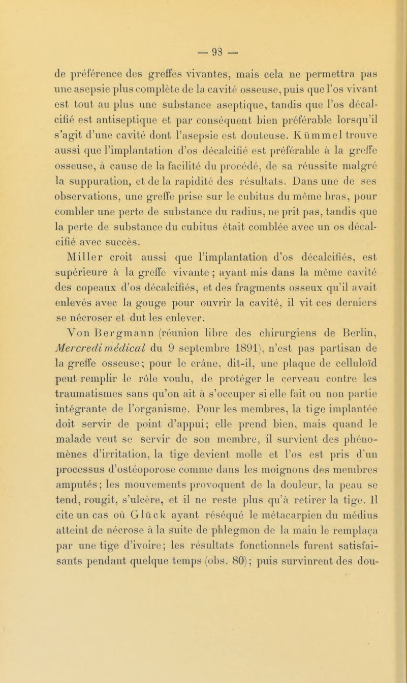 — 93 — de préférence des greffes vivantes, mais cela ne permettra pas une asepsie plus complète de la cavité osseuse, puis que l'os vivant est tout au plus une substance aseptique, tandis que l'os décal- cifié est antiseptique et par conséquent bien préférable lorsqu'il s'agit d'une cavité dont l'asepsie est douteuse. Kûmmel trouve aussi que l'implantation d'os décalcifié est préférable à la greffe osseuse, à cause de la facilité du procédé, de sa réussite malgré la suppuration, et de la rapidité des résultats. Dans une de ses observations, une greffe prise sur le cubitus du morne bras, pour combler une perte de substance du radius, ne prit pas, tandis que la perte de substance du cubitus était comblée avec un os décal- cifié avec succès. Miller croit aussi que l'implantation d'os décalcifiés, est supérieure à la greffe vivante ; ayant mis dans la même cavité des copeaux d'os décalcifiés, et des fragments osseux qu'il aA^ait enlevés avec la gouge pour ouvrir la cavité, il vit ces derniers se nécroser et dut les enlever. Von Bergmann (réunion libre des chirurgiens de Berlin, Mercredi médical du 9 septembre 1891), n'est pas partisan de la greffe osseuse; pour le crâne, dit-il, une plaque de celluloïd peut remplir le rôle voulu, de protéger le cerveau contre les traumatismes sans qu'on ait à s'occuper si elle fait ou non partie intégrante de l'organisme. Pour les membres, la tige implantée doit servir de point d'appui; elle prend bien, mais quand le malade veut se servir de son membre, il survient des phéno- mènes d'irritation, la tige devient molle et l'os est pris d'un processus d'ostéoporose comme dans les moignons des membres amputés ; les mouvements provoquent de la douleur, la peau se tend, rougit, s'ulcère, et il ne reste plus qu'à retirer la tige. Il cite un cas où Gliick ayant réséqué le métacarpien du médius atteint de nécrose à la suite de phlegmon de l.'i main le remplaça par une tige d'ivoire ; les résultats fonctionnels furent satisfai- sants pendant quelque temps (obs. 80); puis survinrent des dou-