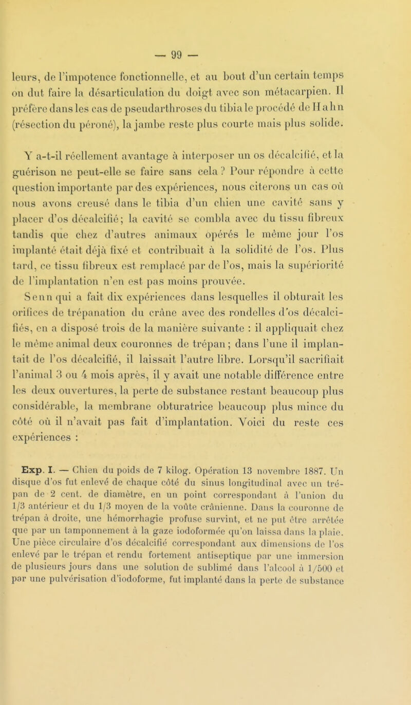 leurs, de l'impotence fonctionnelle, et au bout d'un certain temps on dut faire la désarticulation du doigt avec son métacarpien. Il préfère dans les cas de pseudarthroses du tibia le pi'océdé de Hahn (résection du péroné), la jambe reste plus courte mais plus solide. Y a-t-il réellement avantage à interposer un os décalcilié, et la guérison ne peut-elle se faire sans cela ? Pour répondre à cette question importante par des expériences, nous citerons un cas où nous avons creusé dans le tibia d'un chien une cavité sans y - placer d'os décalcifié; la cavité se combla avec du tissu fibreux tandis que chez d'autres animaux opérés le même jour l'os implanté était déjà fixé et contribuait à la solidité de l'os. Plus tard, ce tissu fibreux est remplacé par do l'os, mais la su})ériorité de l'implantation n'en est pas moins prouvée. Senn ([ui a fait dix expériences dans lesquelles il obturait les orifices de trépanation du crâne avec des rondelles d'os décalci- fiés, en a disposé trois de la manière suivante : il appliquait chez le même animal deux couronnes de trépan ; dans l'une il implan- tait de l'os décalcifié, il laissait l'autre libre. Lorsqu'il sacrifiait l'animal 3 ou 4 mois après, il y avait une notable différence entre les deux ouvertures, la perte de substance restant beaucoup plus considérable, la membrane obturatrice beaucoup plus mince du côté où il n'avait pas fait d'implantation. Voici du reste ces expériences : Exp. I. — Chiea du poids de 7 kilog. Opération 13 novembre 1887. Un disque d'os fut enlevé de chaque côté du sinus long-ihidinal avec un tré- pan de 2 cent, de diamètre, en un point correspondant à l'union du 1/3 antérieur et du 1/3 moyen de la voûte crânienne. Dans la couronne de trépan à droite, une hémorrhagie profuse survint, et ne put être arrêtée que par un tamponnement à la gaze iodoformée ({u'on laissa dans la plaie. Une pièce circulaire d'os décalcifié correspondant aux dimensions de l'os enlevé par le trépan et rendu fortement antiseptique par une immersion (le plusieurs jours dans une solution de sublimé dans l'alcool à 1/500 et par une pulvérisation d'iodoforme, fut implanté dans la perte de substance