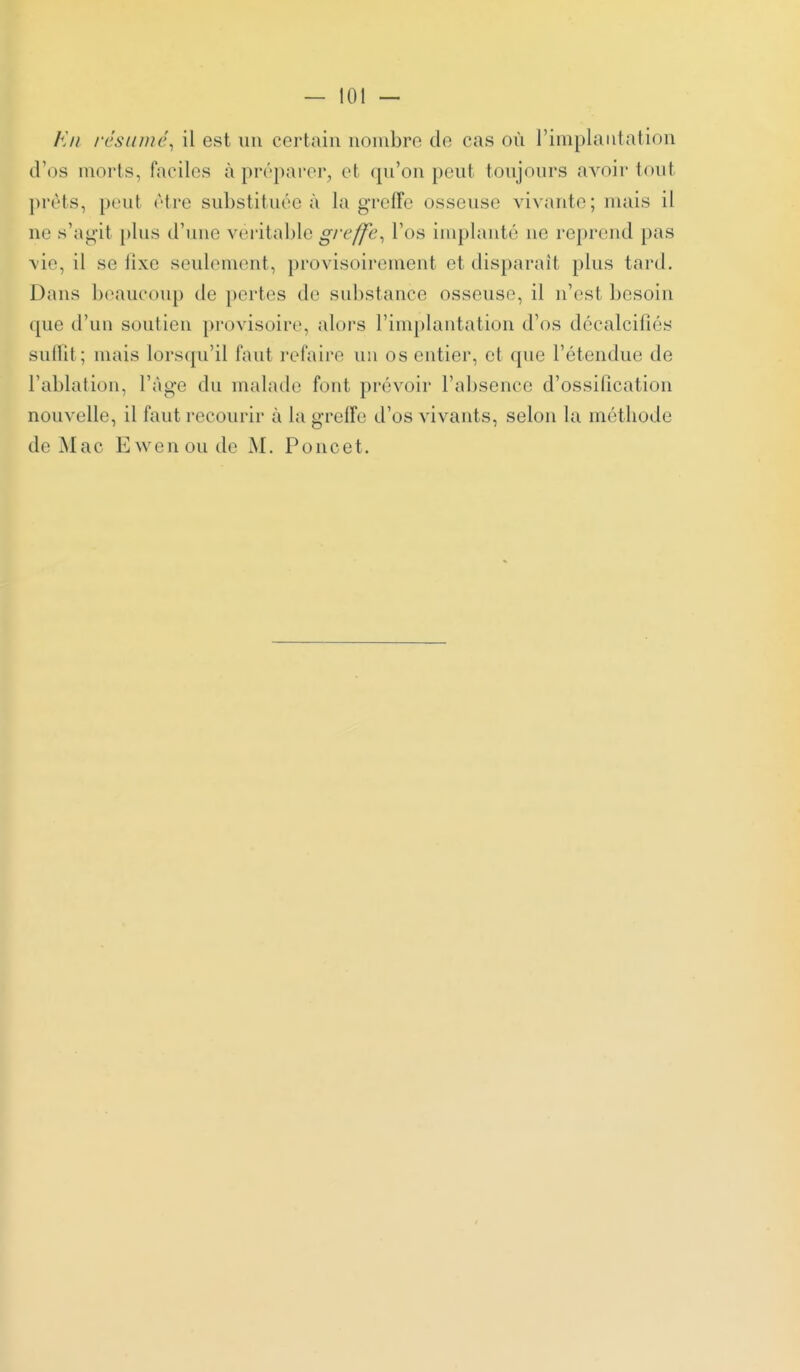 En résinuc^ il est un certain nombre de cas où l'implantation d'os morts, faciles à préparer, et qn'on peut toujours avoir tout prêts, peut être substituée à la greffe osseuse vivante; mais il ne s'agit plus d'une vei'itable gi'(^ffe-, l'os implanté ne reprend pas vie, il se lixe seulement, provisoirement et disparait plus tard. Dans beaucoup de pertes de substance osseuse, il n'est besoin cpie d'un soutien provisoire, alors l'implantation d'os décalcifiés suffit; mais lorscpi'il faut refaire un os entier, et que l'étendue de l'ablation, l'âge du malade font prévoir l'absence d'ossification nouvelle, il faut recourir à la greffe d'os vivants, selon la méthode de Mac Ewenoude M. Poncet.