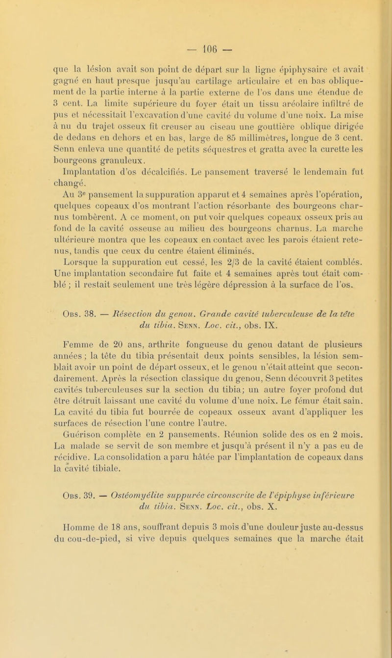 que la lésion avait son point de départ sur la lig-ne épipliysaire et avait o-agné en haut presque jusqu'au cartilage articulaire et en bas oblique- ment de la partie interne à la partie externe de l'os dans une étendue de 3 cent. La limite supérieure du foyer était un tissu aréolaire infiltré de pus et nécessitait l'excavation d'une cavité du volume d'une noix. La mise à nu du trajet osseux fit creuser au ciseau une gouttière oblique dirigée de dedans en dehors et en bas, large de 85 millimètres, longue de 3 cent. Senn enleva une quantité de petits séquestres et gratta avec la curette les bourgeons granuleux. Implantation d'os décalcifiés. Le pansement traversé le lendemain fut changé. Au 3'= pansement la suppuration apparut et 4 semaines après l'opération, quelques copeaux d'os montrant l'action résorbante des bourgeons char- nus tombèrent. A ce moment, on put voir quelques copeaux osseux pris au fond de la cavité osseuse au milieu des bourgeons charnus. La marche ultérieure montra que les copeaux en contact avec les parois étaient rete- nus, tandis que ceux du centre étaient éliminés. Lorsque la suppuration eut cessé, les 2/3 de la cavité étaient comblés. Une implantation secondaire fut faite et 4 semaines après tout était com- blé ; il restait seulement une très légère dépression à la surface de l'os. Obs. 38. — Résection du genou. Grande cavité tuberculeuse de la tête du tibia. Senn. Loc. cit., obs. IX. Femme de 20 ans, arthrite fongueuse du genou datant de plusieurs années ; la tete du tibia présentait deux points sensibles, la lésion sem- blait avoir un point de départ osseux, et le genou n'était atteint que secon- dairement. Après la résection classique du genou, Senn découvrit 3petites cavités tuberculeuses sur la section du tibia; un autre foyer profond dut être détruit laissant une cavité du volume d'une noix. Le fémur était sain. La cavité du tibia fut bourrée de copeaux osseux avant d'appliquer les surfaces de résection l'une contre l'autre. Guérison complète en 2 pansements. Réunion solide des os en 2 mois. La malade se servit de son membre et jusqu'à présent il n'y a pas eu de récidive. La consolidation a paru hâtée par l'implantation de copeaux dans la cavité tibiale. Obs. 39. — Ostéomyélite suppuréc circonscrite de Vépiphyse inférieure du tibia. Senn. Loc. cit., obs. X. Homme de 18 ans, souffrant depuis 3 mois d'une douleur juste au-dessus du cou-de-picd, si vive depuis quelques semaines que la marche était