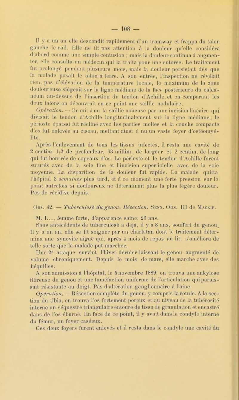 Il y a un an elle descendit rapidement d'un tramway et frappa du talon gauche le rail. l<]lle ne fit pas attention à la douleur qu'elle considéra d'abord comme une simple contusion ; mais la douleur continua à augmen- ter, elle consulta un médecin qui la traita pour une entorse. Le traitement fut prolongé pendant plusieurs mois, mais la douleur persistait dès que la malade posait le talon à terre. A son entrée, l'inspection ne révélait rien, pas d'élévation de la température locale, le maximum de la zone douloureuse siégeait sur la ligne médiane de la face postérieure du calca- néum au-dessus de l'insertion du tendon d'Achille, et en comparant les deux talons on d(''couvrait en ce point une saillie nodulaire, Opération. —On mit à nu la saillie noueuse par une incision linéaire qui divisait le tendon d'Achille longitudinalement sur la ligne médiane ; le périoste épaissi fut récliné avec les parties molles et la couche compacte d'os fut enlevée au ciseau, mettant ainsi à nu un vaste foyer d'ostéomyé- lite. Après l'enlèvement de tous les tissus infectés, il resta une cavité de 2 centim. 1/2 de profondeur, 63 millim. de largeur et 2 centim. de long qui fut bourrée de copeaux d'os. Le périoste et le tendon d'Achille furent suturés avec de la soie fine et l'incision superficielle avec de la soie moyenne. La disparition de la douleur fut rapide. La malade quitta l'hôpital 3 semaines plus tard, et à ce moment une forte pression sur le point autrefois si douloureux ne déterminait plus la plus légère douleur. Pas de récidive depuis. OiiS. 42. — Tuberculose du genou. Résection. Senn. Obs. III de Mackie. M. L..., femme forte, d'apparence saine, 26 ans. Sans antécédents de tuberculose a déjà, il y a 8 ans, souffert du genou. Il y a un an, elle se fit soigner par un charlatan dont le traitement déter- mina une synovite aiguë qui, après 4 mois de repos au lit, s'améliora de telle sorte que la malade put marcher. Une 2* attaque survint l'hiver dernier laissant le genou augmenté de volume chroniquement. Depuis le mois de mars, elle marche avec des béquilles. A son admission à l'hôpital, le 5 novembre 1889, on trouva une ankylose fibreuse du genou et une tuméfaction uniforme de l'articulation qui parais- sait résistante au doigt. Pas d'altération ganglionnaire à l'aine. Opération . — Résection complète du genou, y compris la rotule. A la sec- tion du tibia, on trouva l'os fortement poreux et au niveau de la tubérosité interne un séquestre triangulaire entouré de tissu de granulation et encastré dans de l'os éburné. En face de ce point, il y avait dans le condyle interne du fémur, un foyer caséeux. Ces deux foyers furent enlevés et il resta dans le condyle une cavité du