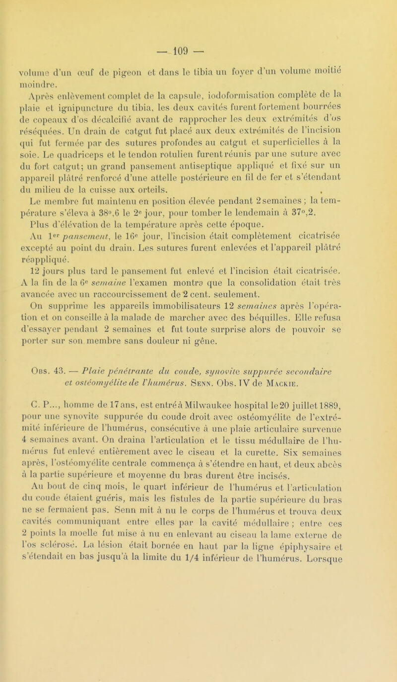 volume d'un (luif de pigeon et dans le tibia un foyer d'un volume moitié moindre. Après enlèvement complet de la capsule, iodoformisation complète de la plaie et ignipuucture du tibia, les deux cavités furent fortement bourrées de copeaux d'os décalcilié avant de rapprocher les deux extrémités cVos réséquées. Un drain de catgut fut placé aux deux extrémités de l'incision qui fut fermée par des sutures profondes au catgut et supcriicielles à la soie. Le quadriceps et le tendon rotulicn furent réunis par une suture avec du fort catgut; un grand pansement antiseptique ap[)liqué et fixé sur un appareil plâtré renforcé d'une attelle postérieure en lil de fer et s'étendant du milieu de la cuisse aux orteils. Le membre fut maintenu en position élevée pendant 2 semaines; la tem- pérature s'éleva à 38,6 le 2*' jour, pour tomber le lendemain à 370,2. Plus d'élévation de la température après celte époque. Au ler pansement, le 16^ jour, l'incision était complètement cicatrisée excepté au point du drain. Les sutures furent enlevées et l'appareil plâtré réappliqué. 12 jours plus tard le pansement fut enlevé et l'incision était cicatrisée. A la lin de la se/uai/œ l'examen montra que la consolidation était très avancée avec un raccourcissement de 2 cent, seulement. On supprime les appareils immobilisateurs 12 semaines après l'opéra- tion et on conseille à la malade de marcher avec des béquilles. Elle refusa d'essayer pendant 2 semaines et fut toute surprise alors de pouvoir se porter sur son membre sans douleur ni gêne. 0ns. 43. — Plaie pciiclranle du coude, synovite suppttrée seco//daire et ostéomyélite de Vliuniérus. Senn. Obs. TV de M.vckie. C. P..., homme de 17ans, est enlréà Milwaukee hospital le20 juillet 1889, pour une synovite suppurée du coude droit avec ostéomyélite de l'extré- milé inférieure de l'humérus, consécutive â une plaie articulaire survenue 4 semaines avant. On draina l'articulation et le tissu médullaire de l'hu- mérus fut enlevé entièrement avec le ciseau et la curette. Six semaines après, l'ostéomyélite centrale commença à s'étendre eu haut, et deux abcès à la partie supérieure et moyenne du bras durent être incisés. Au bout de cinq mois, le quart inférieur de l'humérus et rarticnlation du cotule étaient guéris, mais les fistules de la partie supérieure du bras ne se fermaient pas. Senn mit à nu le corps de l'hunu'rus et trouva deux cavités communiquant entre elles par la cavité médullaire ; entre ces 2 points la moelle fui mise à lui en enlevant au ciseau la lame exlorne do l'os sclérosé. La lésion était bornée en haut i)ar la ligne épii)hysaire et s'étendait en bas jusqu'à la limite du 1/4 inférieur de l'humérus. Lorsque