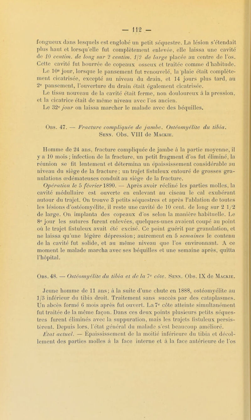 fongueux dans lesquels esteng-lobé un petil séquestre. La lésion s'étendait plus haut et lorsqu'elle fut complètement enlevée, elle laissa une cavité de 10 cendni. de long sur 2 centim. Ij'} de large placée au centre de l'os. Cette cavité fut bourrée de copeaux osseux et traitée comme d'habitude. Le 10« jour, lorsque le pansement fut renouvelé, la plaie était complète- ment cicatrisée, excepté au niveau du drain, et 14 jours plus tard, au 2« pansement, l'ouverture du drain était également cicatrisée. Le tissu nouveau de la cavité était ferme, non douloureux à la pression, et la cicatrice était de môme niveau avec l'os ancien. IjB ^2<^ jour on laissa marcher le malade avec des béquilles. Obs. 47. — Fracture compliquée de jambe. Ostéomyélite du tibia. Senn. Obs. VIII de Mackie. Homme de 24 ans, fracture compliquée de jambe à la partie moyenne, il y a 10 mois ; infection de la fracture, un petit fragment d'os fut éliminé, la réunion se fit lentement et détermina un épaississement considérable au niveau du siège de la fracture ; un trajet listuleux entouré de grosses gra- nulations œdémateuses conduit au siège de la fracture. Opération le 5 février — Après avoir récliné les parties molles, la cavité médullaire est ouverte en enlevant au ciseau le cal exubérant autour du trajet. On trouve 3 petits séquestres et après l'ablation de toutes les lésions d'ostéomyélite, il reste une cavité de 10 cent, de long sur 2 1/2 de large. On implanta des copeaux d'os selon la manière habituelle. Le 8<= jour les sutures furent enlevées, quelques-unes avaient coupé au point où le trajet fistuleux avait été excisé. Ce point guérit par granulation, et ne laissa qu'une légère dépression; autrement en 5 semaines le contenu de la cavité fut solide, et au même niveau que l'os environnant. A ce moment le malade marcha avec ses béquilles et une semaine après, quitta l'hôpital. Obs, 48. — Ostéomyélite du tibia et de la 7'' câle. Senn. Obs. IX de Mackie. Jeune homme de 11 ans; à la suite d'une chute en 1888, ostéomyélite au 1/3 inférieur du tibia droit. Traitement sans succès par des cataplasmes. Un abcès formé 6 mois après fut ouvert. La? côte alleintc simultanément fut traitée de la môme façon. Dans ces deux points plusieurs petits séques- tres furent éliminés avec la suppuration, mais les trajets fistuleux persis- tèrent. Depuis lors, l'état général du malade s'est beaucoup amélioré. Etat actuel. — Epaississement de la moitié inférieure du tibia et décol- lement des parties molles à la face interne et à la face antérieure de l'os