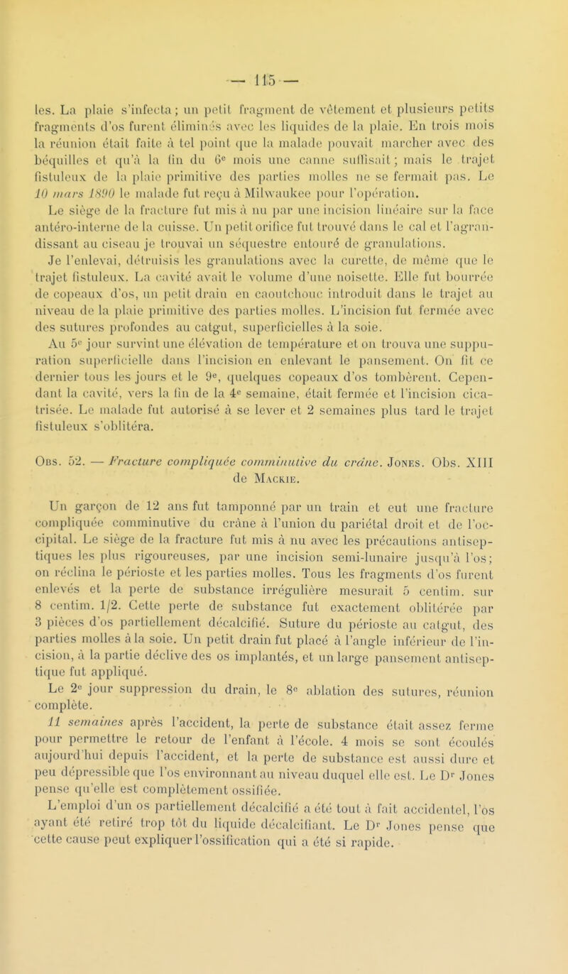 les. La plaie s'infecta ; un pelil IVag-mcnt de vêtement et plusieurs petits frag-nicnts d'os furent élimiuL's avec les liquides de la plaie. En trois mois la réunion était faite à tel point que la malade pouvait marcher avec des béquilles et qu'à la (in du G= mois une canne sutïisait; mais le trajet fistuleux de la plaie primitive des parties molles ne se fermait pas. Le ID mars 1S90 le malade fut reçu à Milwaukee pour l'opération. Le siège de la fracture fut mis à nu par une incision linéaire sur la face antéro-internc de la cuisse. Un petit orifice fut trouvé dans le cal et l'agran- dissant au ciseau je trouvai un sé([uestre entouré de granulations. Je l'enlevai, délruisis les granulations avec la curette, do mémo ([ue le trajet fistuleux. La cavité avait le volume d'une noisette. Elle fut bourrée de copeaux d'os, un petit di-aiu en caoutchouc introduit dans le trajet au niveau de la plaie primitive des parties molles. L'incision fut fermée avec des sutures profondes au catgut, superficielles à la soie. Au 5'' jour survint une élévation de température et on trouva une suppu- ration sui)orficielle dans l'incision en enlevant le pansement. On fit ce dernier tous les jours et le 9«, quelques copeaux d'os tombèrent. Cepen- dant la cavité, vers la lin de la 4^ semaine, était fermée et l'incision cica- trisée. Le malade fut autorisé à se lever et 2 semaines plus tard le ti'ajel fistuleux s'oblitéra. Obs. 52. — Fracture compliquée comminutive du crâne. Jones. Obs. XIII de Mackie, Un garçon de 12 ans fut tamponné par un train et eut une fracture compliquée comminutive du crâne à l'union du pariétal droit et de l'oc- cipital. Le siège de la fracture fut mis à nu avec les précautions antisep- tiques les plus rigoureuses, par une incision semi-lunaire jusqu'à l'os; on réclina le périoste et les parties molles. Tous les fragments d'os furent enlevés et la perte de substance irrégulière mesurait 5 centim. sur 8 centim. 1/2. Cette perte de substance fut exactement ol)litérée par 3 pièces d'os partiellement décalcifié. Suture du périoste au catgut, des parties molles à la soie. Un petit drain fut placé à l'angle inférieur de l'in- cision, à la partie déclive des os implantés, et un large pansement antisep- tique fut appliqué. Le 2« jour suppression du drain, le 8 ablation des suluros, réunion complète. 11 semaines après l'accident, la perte de substance était assez ferme pour permettre le retour de l'enfant à l'école. 4 mois se sont écoulés aujourd'hui depuis l'accident, et la perte de substance est aussi dure et peu dépressibleque l'os environnant au niveau duquel elle est. Le D- Joncs pense qu'elle est complètement ossifiée. L'emploi d'un os partiellement décalcifié a été tout à fait accidentel, l'os ayant été retiré trop tôt du liquide décalcifiant. Le D Jones pense que cette cause peut expliquer l'ossification qui a été si rapide.