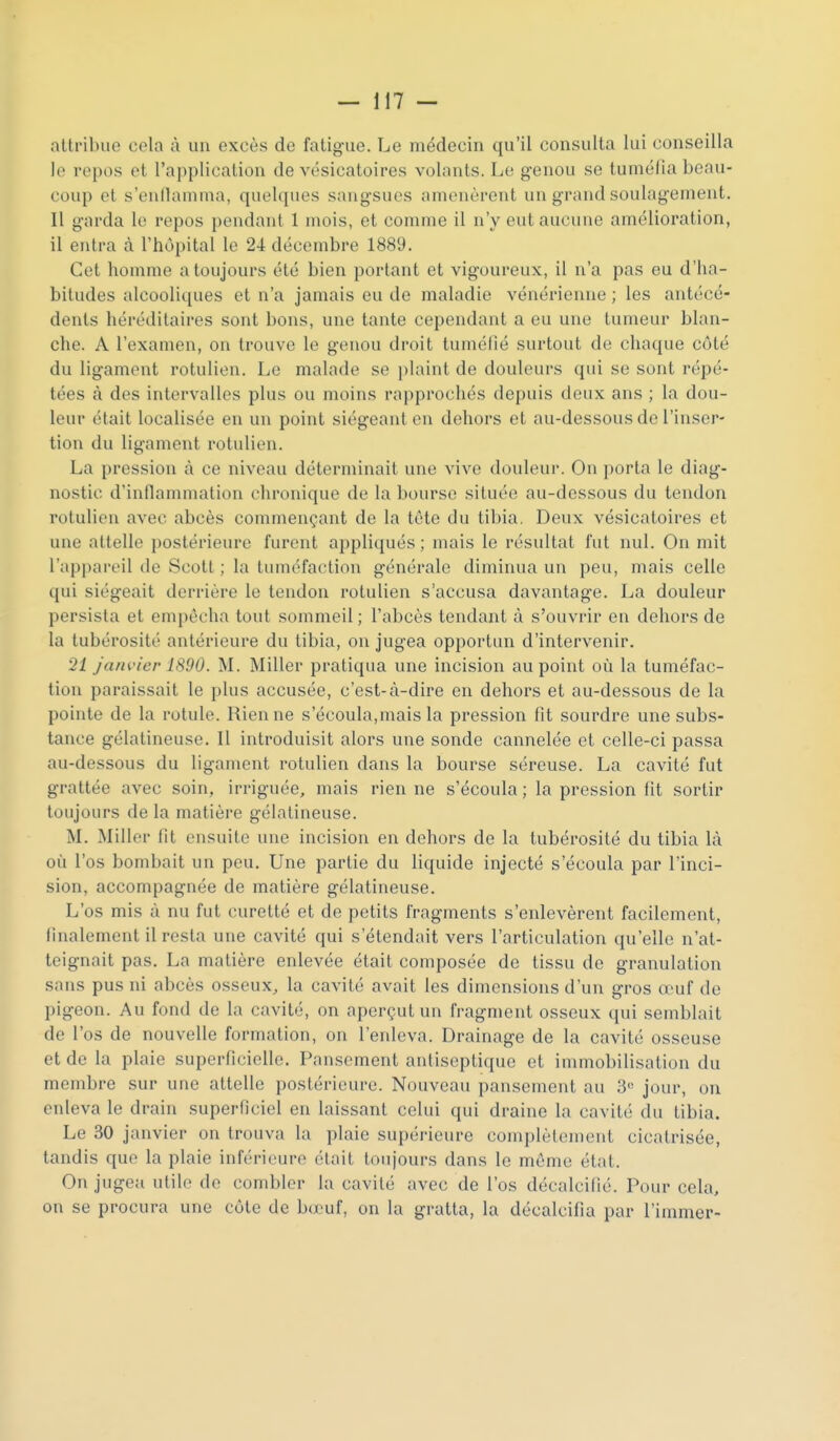 alli'ibue cela à un excès de fatigue. Le médecin qu'il consulta lui conseilla le repos et l'application de vésicatoires volants. Le genou se tuméfia beau- coup et s'enllamma, quelques sangsues amenèrent un grand soulagement. Il garda le repos pendant 1 mois, et comme il n'y eut aucune amélioration, il entra à l'hôpital le 24 décembre 1889. Cet homme a toujours été bien portant et vigoureux, il n'a pas eu d'ha- bitudes alcooliques et n'a jamais eu de maladie vénérienne ; les antécé- dents héréditaires sont bons, une tante cependant a eu une tumeur blan- che. A l'examen, on trouve le genou droit tuméfié surtout de chaque côté du ligament rotulien. Le malade se i)laint de douleurs qui se sont répé- tées à des intervalles plus ou moins rapprochés depuis deux ans ; la dou- leur était localisée en un point siégeant on dehors et au-dessous de l'inser- tion du ligament rotulien. La pression à ce niveau déterminait une vive douleur. On porta le diag- nostic d'inflammation chronique de la bourse située au-dessous du tendon rotulien avec abcès commençant de la tôte du tibia, Deux vésicatoires et une attelle postérieure furent appliqués ; mais le résultat fut nul. On mit l'appareil de Scott ; la tuméfaction générale diminua un peu, mais celle qui siégeait derrière le tendon rotulien s'accusa davantage. La douleur persista et empêcha tout sommeil; l'abcès tendant à s'ouvrir en dehors de la tubérosité antérieure du tibia, on jugea opportun d'intervenir. 21 janvier 1890. M. Miller pratiqua une incision au point où la tuméfac- tion paraissait le plus accusée, c'est-à-dire en dehors et au-dessous de la pointe de la rotule. Rien ne s'écoula,mais la pression fit sourdre une subs- tance gélatineuse. Il introduisit alors une sonde cannelée cl celle-ci passa au-dessous du ligament rotulien dans la bourse séreuse. La cavité fut grattée avec soin, irriguée, mais rien ne s'écoula ; la pression fit sortir toujours de la matière gélatineuse. M. Miller fit ensuite une incision en dehors de la tubérosité du tibia là où l'os bombait un peu. Une partie du liquide injecté s'écoula par l'inci- sion, accompagnée de matière gélatineuse. L'os mis à nu fut curetté et de petits fragments s'enlevèrent facilement, finalement il resta une cavité qui s'étendait vers l'articulation qu'elle n'at- teignait pas. La matière enlevée était composée de tissu de granulation sans pus ni abcès osseux, la cavité avait les dimensions d'un gros œuf de pigeon. Au fond de la cavité, on aperçut un fragment osseux qui semblait de l'os de nouvelle formation, on l'enleva. Drainage de la cavité osseuse et de la plaie superficielle. Pansement antiseptique et immobilisation du membre sur une attelle postérieure. Nouveau pansement au 3« jour, on enleva le drain superficiel en laissant celui qui draine la cavité du tibia. Le 30 janvier on trouva la plaie supérieure complètement cicatrisée, tandis que la plaie inférieure était toujours dans le môme état. On jugea utile do combler la cavité avec de l'os décalcifié. Pour cela, on se procura une côte de bo'uf, on la gratta, la décalcifia par l'immer-