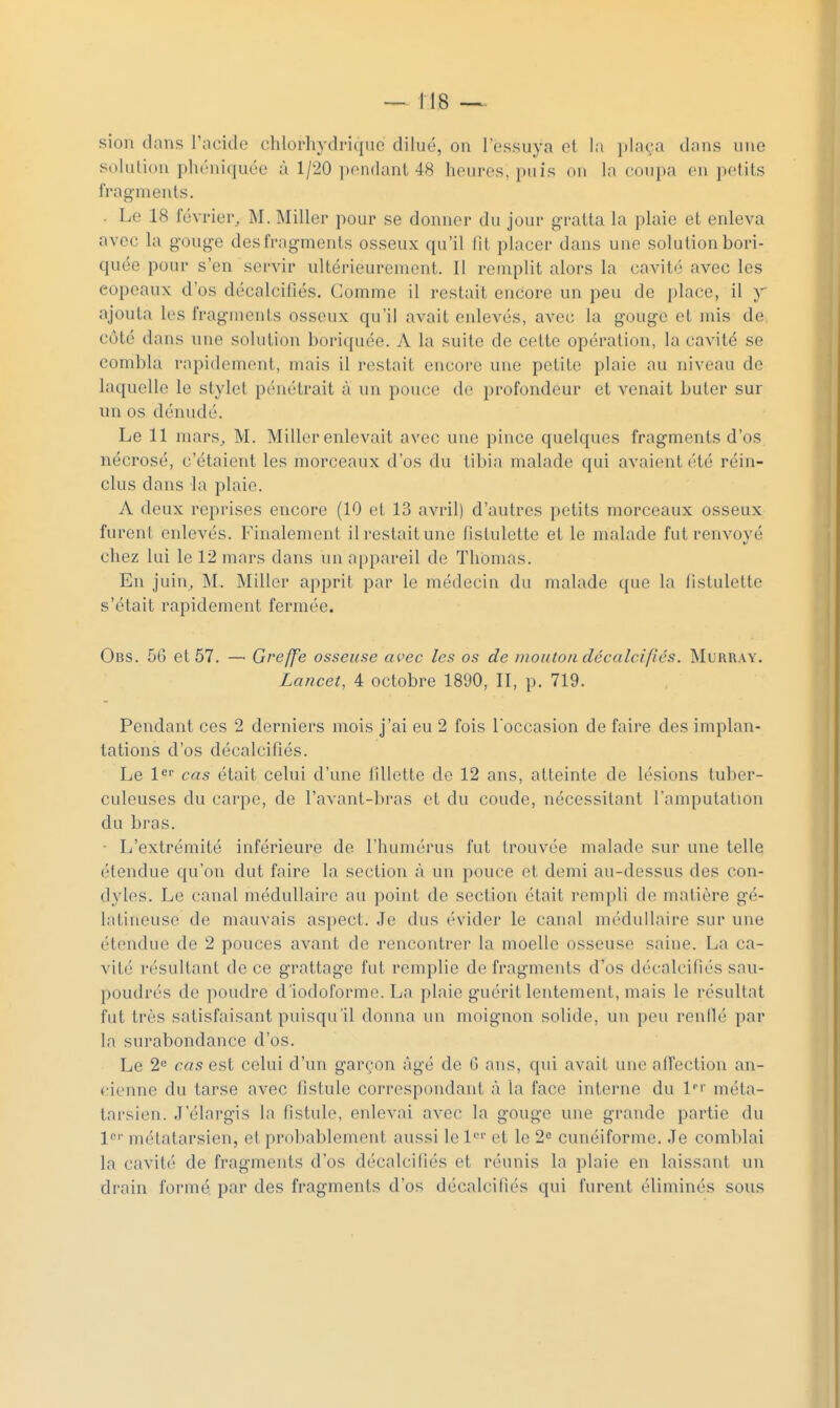 sion clans racide chlorhydriquc dilué, on l'essuya et la jjlaça dans une solution phéniquce à 1/20 pendant 48 heures, puis on la eoupa en petits fragments. . Le 18 février, M. Miller pour se donner du jour gratta la plaie et enleva avec la gouge des fragments osseux qu'il Ht placer dans une solution bori- quée pour s'en servir ultérieurement. Il remplit alors la cavité avec les copeaux d'os décalcifiés. Comme il restait encore un peu de place, il y ajouta les fragments osseux qu'il avait enlevés, avec la gouge et mis de côté dans une solution boriquée. A la suite de cette opération, la cavité se combla rapidement, mais il restait encore une petite plaie au niveau de laquelle le stylet pénétrait à un pouce do profondeur et venait buter sur un os dénudé. Le 11 mars, M. Miller enlevait avec une pince quelques fragments d'os nécrosé, c'étaient les morceaux d'os du tibia malade qui avaient été réin- clus dans la plaie. A deux reprises encore (10 et 13 avril) d'autres petits morceaux osseux furent enlevés. Finalement il restait une fislulette et le malade fut renvoyé chez lui le 12 mars dans un appareil de Thomas. En juin, M. Miller apprit par le médecin du malade que la iistulette s'était rapidement fermée. Obs. 5G et 57. — Greffe osseuse avec les os de mouton décalcifiés. Murray. Zancet, 4 octobre 1890, II, p. 719. Pendant ces 2 derniers mois j'ai eu 2 fois l occasion de faire des implan- tations d'os décalcifiés. Le l^' cas était celui d'une fillette de 12 ans, atteinte de lésions tuber- culeuses du carpe, de l'avant-bras et du coude, nécessitant l'amputation du bras. ■ L'extrémité inférieure de riiumérus fut trouvée malade sur une telle étendue qu'on dut faire la section à un pouce et demi au-dessus des con- dyles. Le canal médullaire au point de section était rempli de matière gé- latineuse de mauvais aspect. Je dus évider le canal médullaire sur une étendue de 2 pouces avant de rencontrer la moelle osseuse saine. La ca- vité résultant de ce grattage fut remplie de fragments d'os décalcifiés sau- poudrés de poudre d'iodoforme. La plaie guérit lentement, mais le résultat fut très satisfaisant puisqu'il donna un moignon solide, un peu renllé par la surabondance d'os. Le 2*= cas est celui d'un garçon âgé de G ans, qui avait une affection an- cienne du tarse avec fistule correspondant à la face interne du l*'' méta- tarsien. J'élargis la fistule, enlevai avec la gouge une grande partie du l'' métatarsien, et probablement aussi le l'^'' et le 2« cunéiforme. Je coml)lai la cavité de fragments d'os décalcifiés et réunis la plaie en laissant un drain formé par des fragments d'os décalcifiés qui furent éliminés sous