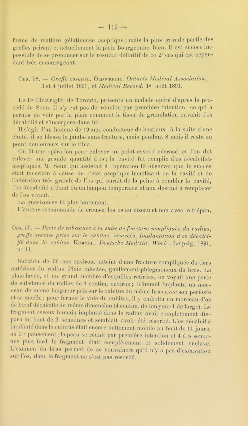 forme do matière gélatineuse aseptique ; mais la plus grande partie des grolles prirent et actuellement la plaie bourgeonne bien. Il est encore im- possible de se prononcer sur le résultat définitif de ce 2« cas qui est cepen- dant très encourageant. Obs. o8. — Greffe osseuse. OLDwiuiiiir. Ontario Médical Association, 3 et 4 juillet 1891, et Médical Record, le'- août 1891. Le D Oldwright, de Toronto, présente un malade opéré d'après le pro- cédé de Senn. Il n y eut pas de réunion par première intention, ce qui a permis de voir par la plaie conuuont le tissu de granulation envahit l'os décalcifié et s'incorpore dans lui. Il s'agit d'un homme de 19 ans, conducteur de bestiaux ; à la suite d'une chute, il se blessa la jambe sans fracture, mais pendant 8 mois il resta un point douloiu'eux sur le tibia. On fit une opération pour enlever un point osseux nécrosé, et l'on dut enlever une grande quantité d'os ; la cavité fut remplie d'os décalcifiés aseptiques. M. Senn qui assistait à l'opération fit observer que le succès était incertain à cause de l'état aseptique insullisant de la cavité et de l'altération très grande de l'os qui aurait de la peine à combler la cavité, l'os décalcifié n'étant qu'un tampon temporaire et non destiné à remplacer de l'os vivant. La guérisou se fit plus lentement. L'auteur recommande de creuser les os au ciseau et non avec le trépan. Ods. 59. — Perte de substance à la suite de fracture compliquée du radius, greffe osseuse prise sur le cubitus, insuccès. Implantation d'os décalci- fié dans le cubitus. Kummel. Deutsche Medizin. Woc/i., Leipzig, 1891, n 11. Individu de 56 ans environ, atteint d'une fracture compliquée du tiers antérieur du radius. Plaie infectée, gonflenient-phlegmoneux du bras. La plaie lavée, et un grand nombre d'esquilles retirées, on voyait une perle de substance du radius de 4 centim. environ; Kummel implanta un mor- ceau de même longueur pris sur le cubitus du même bras avec son périoste et sa moelle; pour fermer le vide du cubitus, il y emboîla un morceau d'os ■de bœuf décalcifié de môme dimension (4 centim. de long sur 1 de large). Le fragment osseux humain implanté dans le radius avait complètement dis- paru au bout de 2 semaines et semblait avoir été résorbé. L'os décalcifié implanté dans le cubitus était encore nettement mobile au bout de 14 jours, au 1-- pansement; la peau se réunit par première intention et 4 à 5 semai- nes i)lus tard le fragment était complètement et solidement enclavé. L'examen du bras permet de se convaincre qu'il n'y a pas d'excavation sur l'os, donc le fragment ne s'est pas résorbé.