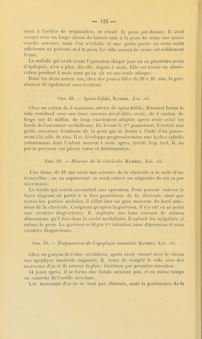 mont à l'orifice de trépanation, et n-iniit la pean par-dessus. Il a\%ait essayé avec un large ciseau de laisser unie à la peau du crâne une mince couche osseuse, mais l'os s'exfolia et une petite i)artie en resta seule adhérente au périoste et à la peau. Le vide osseux du crâne est solidement fermé. La malade qui avait avant l'opération chaque jour un ou plusieurs accès d'épilepsie, n'en a plus, dit-elle, depuis 5 mois. Elle est restée en obser- vation pendant 4 mois sans qu'on ait vu une seule attaque. Dans les deux autres cas, chez des jeunes lilles de 20 à 25 ans, la g'ué- risonse fit également sans accident. Oiis. 68. — Spina-bifida. Kummel. Loc. cit. Chez un enfant de-3 semaines, atteint de spina-bifida, Kummel ferma le vide vertébral avec une lame osseuse décal;ifiée, ovale, de 1 centim. de large sur 15 millim. de long, exactement adaptée après avoir avivé les bords de l'ouverture rachidienne. En levant le l*^ pansement, il restait une petite ouverture fistuleuse de la peau qui se ferma à l'aide d'un i)anse- mentàla colle de zinc. Il se développa progressivement une hydrocéphalie volumineuse dont l'enfant mourut 4 mois après. Averti trop lai'd, K. ne put se procurer ces pièces rares et intéressantes. Obs. 09. — Nécrose de la clavicule. Kummel. Loc. cit. Une dame de 19 ans avait une nécrose de la clavicule à la suite d'os- •téomyélite ; un an auparavant on avait enlevé un séquestre de cet os par nécrotomie. La fistule qui restait nécessitait une opération. Pour pouvoir enlever le foyer siégeant en partie à la face postérieure de la clavicule, ainsi que toutes les parties malades, il fallut ôter un gros morceau du bord anté- rieur de la clavicule. Craignant qu'après la guérison, il n'y eût en ce point une cicatrice disgracieuse, K. implanta une lame osseuse de mêmes dimensions qu'il fixa dans la caviié médullaire. Il aplanit les inégalités et sutura la peau. La guérison se fit par l''<' intention, sans dépression et sans cicatrice disgracieuse.. Oi$s. 70. — Trépanation de Vapophyse imtstoïde Kummel. Loc. cil. Chez un garçon de G ans, scrufuleux, après avoir creusé avec le ciseau une apophyse mastoïde suppurée. K. tenta de remplir le vide avec des morceaux d'os et de suturer la plaie. Guérison par première intention. 14 jours après, il se forma une fistule suintant peu, et en môme temps un catarrhe de l'oreille moyenne. ■ Les morceaux d'os ne se sont pas éliminés, mais la pei^istance de 1-a