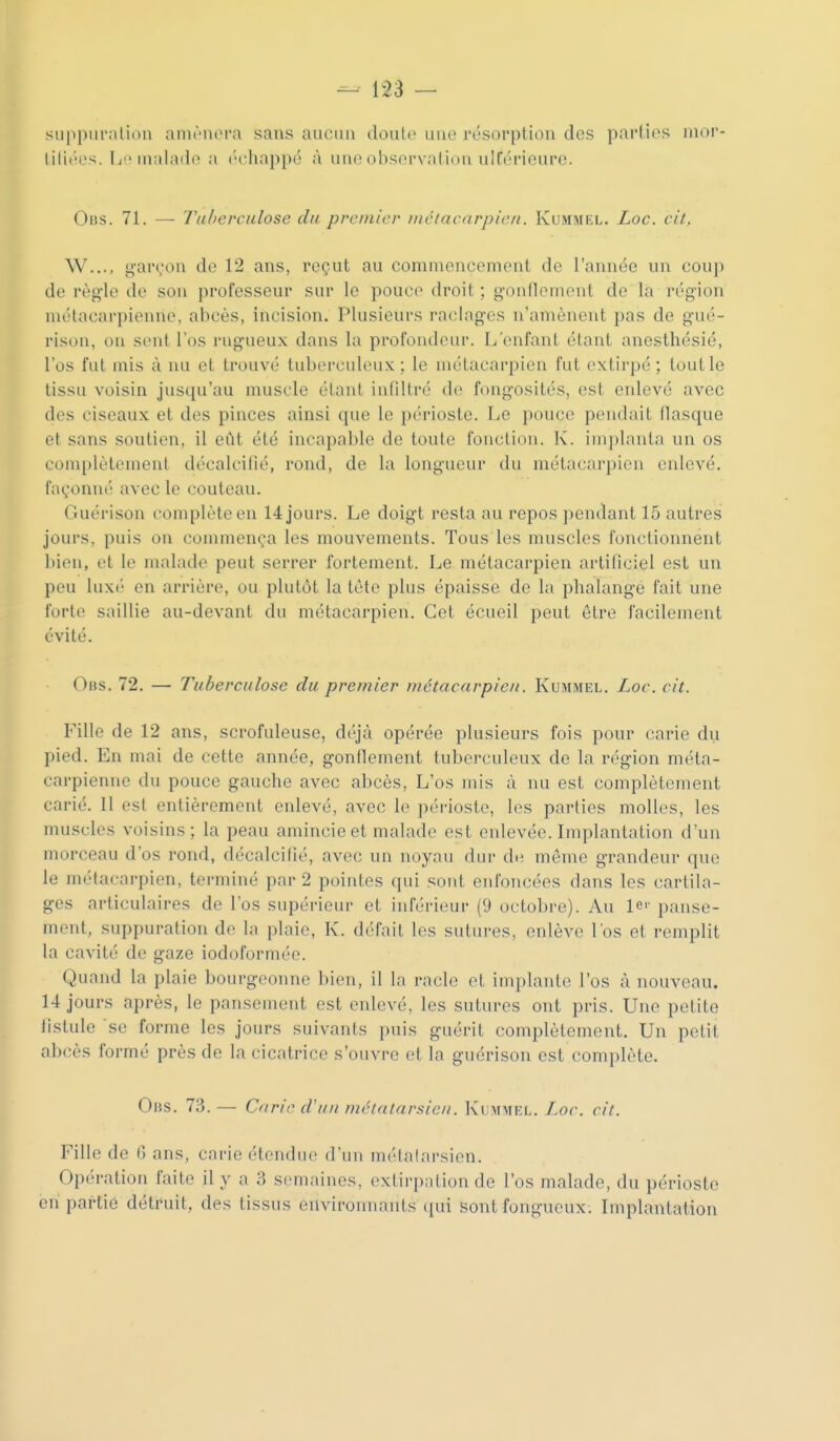 siippiiraliou aniènci'a sans aucun doulo une résorption des parties mor- lilit'cs. [j inal;ul(> a ('■chappé à une observation ulEérieure. Obs. 71. — Tuberculose du premier métacarpien. Kummel. Loc. cit. W..., yar^ou de 12 ans, reçut au comuieucenieut de l'année un coup de règle de son professeur sur le pouce droit; gonflement de là région métacarpienne, abcès, incision. Plusieurs raclages n'amènent pas de gué- rison, on s(>nt l'os rugueux dans la profondeur. L'enfant étant anesthésié, l'os fut mis à nu et trouvé tuberculeux; le uuUacarpien fut extirpé; tout le tissu voisin jusqu'au muscle étant iuliltré d(! fongosités, est enlevé avec des ciseaux et des pinces ainsi que le périoste. Le pouce pendait flasque et sans soutien, il eût été incapable de toute fonction. K'. im])lanta un os complètement décalcifié, rond, de la longueur du métacarpien enlevé, façonné avec le couteau. Guérison complète en 14 jours. Le doigt resta au repos pendant 15 autres jours, puis on commença les mouvements. Tous les muscles l'unctionnent l)ien, et le malade peut serrer fortement. Le métacarpien artificiel est un peu luxi' en arrière, ou plutôt la tète plus épaisse de la phalange fait une forte saillie au-devant du métacarpien. Cet écueil peut être facilement évité. Obs. 72. — Tuberculose du premier métacarpien. Kummel. Loc. cit. Fille de 12 ans, scrofuleuse, déjà opérée plusieurs fois pour carie du pied. En mai de cette année, gonflement tuberculeux de la région méta- carpienne du pouce gauche avec abcès, L'os mis à nu est complètement carié. Il est entièrement enlevé, avec le périoste, les parties molles, les muscles voisins; la peau amincie et malade est enlevée. Implantation d'un morceau d'os rond, décalcifié, avec un noyau dur de môme grandeur que le métacarpien, terminé par 2 pointes qui sout enfoncées dans les cartila- ges articulaires de l'os supérieur et inférieur (9 octobre). Au lei' panse- ment, suppuration de la plaie, K. défait les sutures, enlève l'os et remplit la cavité de gaze iodoforméo. Quand la plaie bourgeonne bien, il la racle et implante l'os à nouveau. 14 jours après, le pansement est enlevé, les sutures ont pris. Une petite fistule se forme les jours suivants puis guérit complètement. Un petit abcès formé près de la cicatrice s'ouvre et la guérison est complète. Obs. 73. — Carie cluit métatarsien. Kummel. Loc. cit. Fille de 0 ans, carie étendue d'uu luélalarsion. Opération faite il y a 3 semaines, extirpation de l'os malade, du périoste eu partie détruit, des tissus environnants ([ui sont fongueux. Implantation