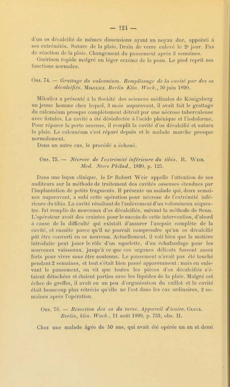 d'uu os décalcilié de mêmes dimensions ayant un noynu dur, appoinli à ses extrémités. Suture de la plaie. Drain de verre enlevé le 2'= jour. Pas de réaction de la plaie. Changement du pansement après 3 semaines. Guérison rapide malgré un léger eczéma de la peau. Le pied reprit ses fonctions normales. OiiS. 74. — Grattage du calcanéuin. Remplissage de la cavité par des os décalcifiés. M\KmACA. Berlin Kliii. IKor//., 30juin 1890. Mikulicz a présenté à la Société des sciences médicales de Konigsberg un jeune homme chez lequel, 3 mois auparavant, il avait fait le grattage du calcanéum presque complètement détruit par une nécrose tuberculeuse avec fistules. La cavité a été désinfectée à l'acide phénique et l'iodoforme. Pour réparer la perte osseuse, il remplit la cavité d'os décalcifié et sutura la plaie. Le calcanéum s'est réparé depuis et le malade marche presque normalement. Dans un autre cas, le procédé a échoué. Obs. 75. —■ Nécrose de Vextrémité inférieure du tibia. R. Weir. Med. Neivs P/iilad., 1890, p. 125. Dans une leçon clinique, le D^ Robert Weir appelle l'attention de ses auditeurs sur la méthode de traitement des cavités osseuses étendues par l'implantation de petits fragments. Il présente un malade qui, deux semai- nes auparavant, a subi cette opération pour nécrose de l'extrémité infé- rieure du tibia. La cavité résultant de l'enlèvement d'un volumineux séques- tre, fut remplie de morceaux d'os décalcifiés, suivant la méthode de Senn. L'opérateur avait des craintes pour le succès de cette intervention, d'abord à cause de la difficulté qui existait d'assurer l'asepsie complète de la cavité, et ensuite parce qu'il ne pouvait comprendre qu'un os décalcifié pût être converti en os nouveau. Actuellement, il voit bien que la matière introduite peut jouer le rôle d'un squelette, d'un échafaudage pour les nouveaux vaisseaux, jusqu'à ce que ces organes délicats fussent assez forts pour vivre sans être soutenus. Le pansement n'avait pas été touché pendant 2 semaines, et tout s'était bien passé apparemment ; mais en enle- vant le pansement, on vit que toutes les pièces d'os décalcifiés s'é- taient détachées et étaient parties avec les liquides de la plaie. Malgré cet échec de greffes, il avait eu un peu d'organisation du caillot et la cavité était beaucoup plus rétrécie qu'elle ne l'est dans les cas ordinaires, 2 se- maines après l'opération. Obs. 76. — Résection des os du tarse. Appareil d'ivoire. Gluck. Berlin, klin. Woc/i., 11 août 1890, p. 733, obs. IL Chez une malade âgée de 50 ans, qui avait été opérée un an et demi