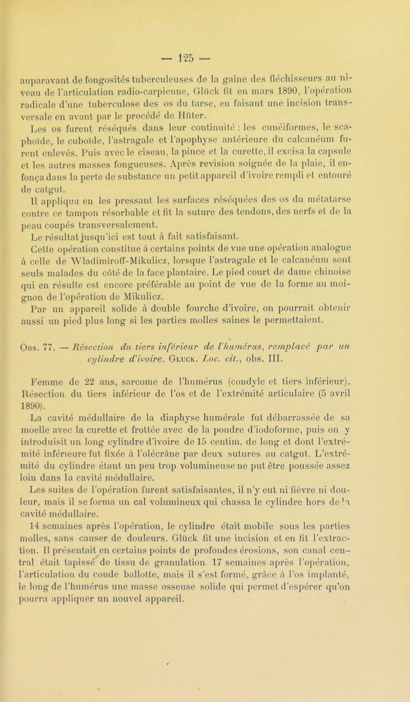 auparavant de fongosités tuberculeuses de la gaine des fléchisseurs au ni- veau de l'articulation radio-carpienne, Gliick fit en mars 1890, l'opération radicale d'une tuberculose des os du tarse, en faisant une incision trans- versale en avant par le procédé de Iliitor. Les os furent réséqués dans leur continuité : les cunéiformes, le sca- phoïde, le cuboïde, l'astragale et l'apophyse antérieure du calcanéum fu- rent enlevés. Puis avec le ciseau, la pince et la curette, il excisa la capsule et les autres masses fongueuses. Après revision soignée de la plaie, il en- fonça dans la perte de substance un petit appareil d'ivoire rempli et entouré de catgut. Il appliqua en les pressant les surfaces réséquées des os du métatarse contre ce tampon résorbable et fit la suture des tendons, des nerfs et de la peau coupés transversalement. Le résultat jusqu'ici est tout à fait satisfaisant. Cette opération constitue à certains points de vue une opération analogue à celle de Wladimirotl'-Mikulicz, lorsque l'astragale et le calcanéum sont seuls malades du côté de la face plantaire. Le pied court de dame chinoise qui en résulte est encore préférable au point de vue de la forme au moi- gnon de l'opération de Mikulicz. Par un appareil solide à double fourche d'ivoire, on pourrait obtenir aussi un pied plus long si les parties molles saines le permettaient. Obs. 77. — Résection du tiers inférieur de l'/iumérus, remplacé par un cylindre d'ivoire. Gluck. Loc. cit., obs. IIL Femme de 22 ans, sarcome de l'humérus (condyle et tiers inférieur). Résection du tiers inférieur de l'os et de l'extrémité articulaire (5 avril 1890). La cavité médullaire de la diaphyse humérale fut débarrassée de sa moelle avec la curette et frottée avec de la poudre d'iodoforme, puis on y introduisit un long cylindre d'ivoire de 15 centim. de long et dont l'extré- mité inférieure fut fixée à l'olécràne par deux sutures au catgut. L'extré- mité du cylindre étant un peu trop volumineuse ne put être poussée assez loin dans la cavité médullaire. Les suites de l'opération furent satisfaisantes, il n'y eut ni fièvre ni dou- leur, mais il se forma un cal volumineux qui chassa le cylindre hors deK cavité médullaire. 14 semaines après l'opération, le cylindre était mobile sous les parties molles, sans causer de douleurs. Gliick fit une incision et en fit l'extrac- tion. Il présentait en certains points de profondes érosions, son canal cen- tral était tapissé de tissu de granulation 17 semaines après l'opération, l'articulation du coude ballotte, mais il s'est formé, grâce à l'os implanté, le long de l'humérus une masse osseuse solide qui permet d'espérer qu'on pourra appliquer un nouvel appareil.