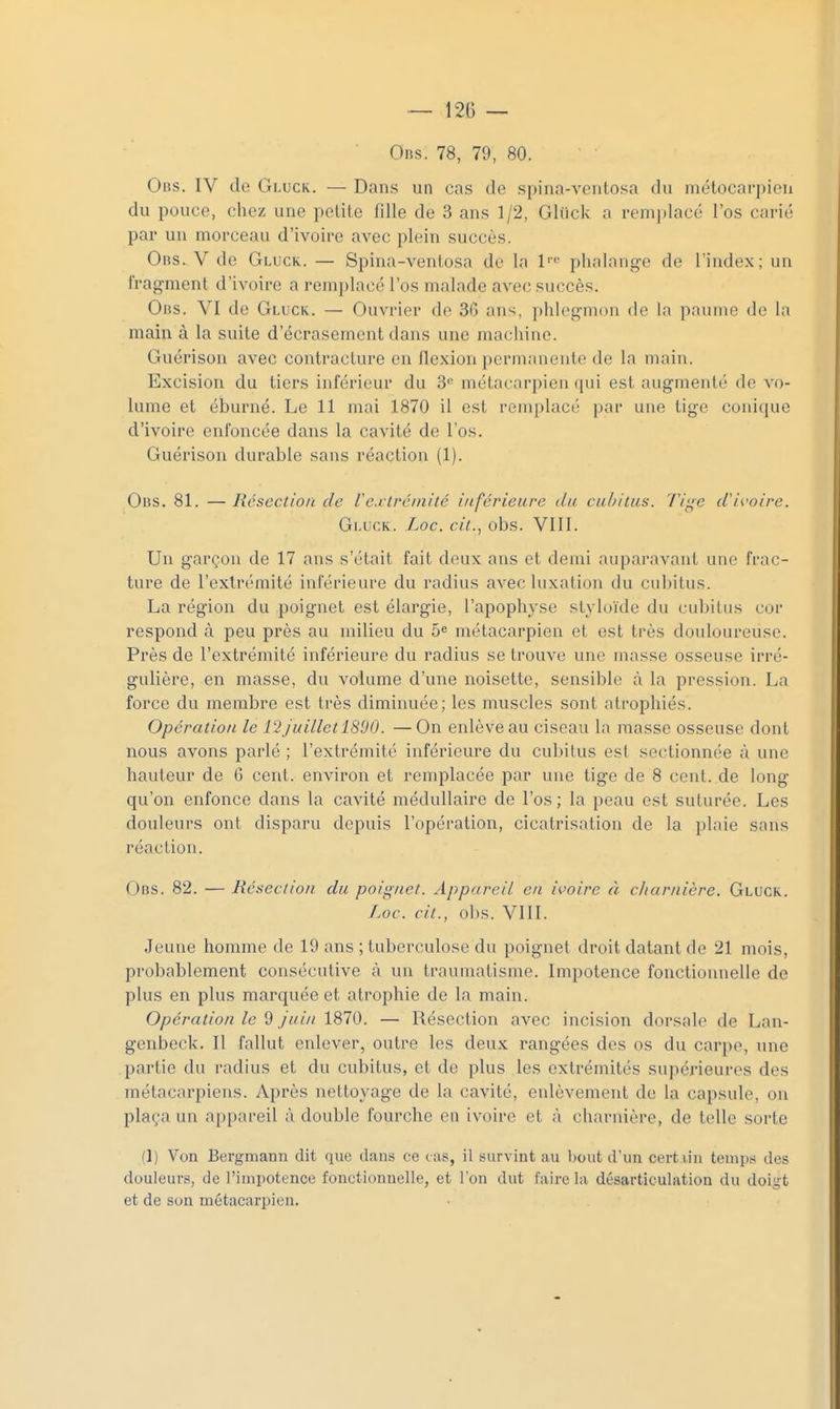 0ns. 78, 79, 80. Obs. IV de Gluck. — Dans un cas de spina-vcutosa du métocarpicn du pouce, chez une petite fille de 3 ans 1/2, Gliick a rem])lacé l'os carié par un morceau d'ivoire avec plein succès. Obs. V de Gluck. — Spina-ventosa de la l'' phalang-e de l'index; un fragment d'ivoire a remplacé l'os malade avec succès. Obs. VI de Gluck. — Ouvrier de 36 ans, phlegmon de la paume de la main à la suite d'écrasement dans une machine. Guérison avec contracture en flexion permanente de la main. Excision du tiers inférieur du 8<' métacarpien qui est augmenté de vo- lume et éburné. Le 11 mai 1870 il est remplacé par une tige conique d'ivoire enfoncée dans la cavité de l'os. Guérison durable sans réaction (1). Obs. 81. — Résection de Ve.iHrcinlté inférieure du cubitus. Ti'^e d'ivoire. Gluck. Loc. cil.., obs. VIII. Un garçon de 17 ans s'était fait deux ans et demi auparavant une frac- ture de l'extrémité inférieure du radius avec luxation du cubitus. La région du poignet est élargie, l'apophyse styloïde du cubitus cor respond à peu près au milieu du 5^ métacarpien et est très douloureuse. Près de l'extrémité inférieure du radius se trouve une masse osseuse irré- gulière, en masse, du volume d'une noisette, sensible à la pression. La force du membre est très diminuée; les muscles sont atrophiés. Opération le 12juillet 1890. —On enlève au ciseau la masse osseuse dont nous avons parlé ; l'extrémité inférieure du cubitus est sectionnée à une hauteur de 6 cent, environ et remplacée par une tige de 8 cent, de long qu'on enfonce dans la cavité médullaire de l'os ; la peau est suturée. Les douleurs ont disparu depuis l'opération, cicatrisation de la plaie sans réaction. Obs. 82. — Résection du poignet. Appareil en ivoire à charnière. Gluck. I.oc. cit., obs. VIII. Jeune homme de 19 ans ; tuberculose du poignet droit datant de 21 mois, probablement consécutive à un traumatisme. Impotence fonctionnelle de plus en plus marquée et atrophie de la main. Opération le 9 juin 1870. — Résection avec incision dorsale de Lan- genbeck. Il fallut enlever, outre les deux rangées des os du carpe, une partie du radius et du cubitus, et de plus les extrémités supérieures des métacarpiens. Après nettoyage de la cavité, enlèvement de la capsule, on plaça un appareil à double fourche en ivoire et à charnière, de telle sorte (1) Von Bergmann dit que dans ce cas, il survint au bout d'un cert lin temps des douleurs, de l'impotence fonctionnelle, et l'on dut faire la désarticulation du doigt et de son métacarpien.