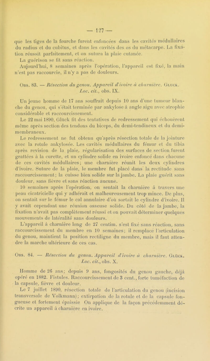 que les tiges de la fourche furent enfoncées dans les cavités médullaires du radius et du cubitus, et dans les cavités des os du métacarpe. La fixa- tion réussit parfaitement, et on sutura la plaie cutanée. La guérison se lit sans réaction. Aujourd'hui, 8 semaines après l'opération, l'appareil est fixé, la main n'est pas raccourcie, il n'y a pas de douleurs. Obs. 83. — Résection du genou. Appareil d'ivoire à c/iarnièrc. Gi.uck. Loc\ cit., obs. IX. Un jeune honuiie de 17 ans soutirait depuis 10 ans d'une tuincin- blan- che du genou, qui s'était terminée par ankylose à angle aigu avec atrophie considérable et raccourcissement. Le 22 mai 1890, Ghick fit des lenlatives do redressement qui (■(allouèrent même après section des tendons du biceps, du demi-tendineux et du demi- membraneux. Le redressement ne fut obtenu qu'après résection totale de la jointure avec la rotule ankylosée. Les cavités médullaires du fémur et du tibia a])rès revision de la plaie, régularisation des surfaces de section furent grattées à la curette, et un cylindre solide en ivoire enfoncé dans chacune de ces cavités médullaires; une charnière réunit les deux cyhndres d'ivoire. Suture de la plaie, le membre fut placé dans la rectitude sans raccourcissement; la cuisse bien solide sur la jambe, La plaie guérit sans douleur, sans fièvre et sans réaction aucune. 10 semaines après l'opération, on sentait la charnière à travers une peau cicatricielle qui y adhérait et malheureusement trop mince. De plus, on sentait sur le fémur le cal annulaire d'où sortait le cylindre d'ivoire. Il y avait cependant une réunion osseuse solide. Du colé de la jambe, la fixation n'avait pas complètement réussi et on pouvait déterminer quelques mouvements de latéralité sans douleurs. L'appareil à charnière long de 27 centim. s'est fixé sans i-éaction, sans raccourcissement du membre en 10 semaines; il remplace l'articulation du genou, maintient la position rectiligne du mend)re, mais il faut atten- dre la marche ultérieure de ces cas. Obs. 84. — Résection du genou. Appareil d'ivoire à cliariiière. GlUck. Loc. cit.., obs. X. Homme de 26 ans; d(^puis 9 ans, fongosités du genou gauche, d(^jà opéré en 1882. Fistules. Raccourcissement de 3 cent., forte tuméfaction de la capsule, fièvre et douleur. Le 7 juillet 1890, résection totale de l'articulation du genou (incision transversale de Volkmann); extirpation de la rotule et de la cai)sule fon- gueuse et fortement épaissie On appli(iue de la façon précédemment dé- crite un appareil à charnière en ivoire.