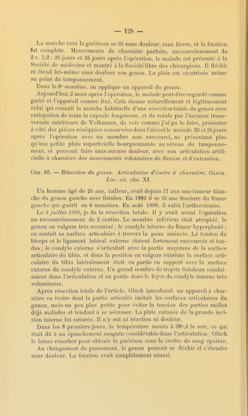 La marche vers lag-iu'rison se fit sans douleur, sans fièvre, et la fixation fut complète. Mouvements de charnière parfaits, raccourcissement de 2 c. 1/2 ; 26 jours et 35 jours après l'opération, le malade est présenté à la Société de médecine et montré à la Société libre des chirurgiens. Il fléchit et étend lui-môme sans douleur son genou. La plaie est cicatrisée même au point du tamponnement. Dans la 8« semaine, on applique un appareil du genou. Aujourd'hui, 2 mois après l'opération, le malade peut-être l'egardé comme guéri et l'appareil comme fixé. Cela étonne naturellement et légitimement celui qui connaît la marche habituelle d'une résection totale du genou avec extirpation de toute la capsule fongueuse, et de rotule par l'incision trans- versale antérieure de Volkmann, de voir comme j'ai pu le faire, présenter à côté des pièces réséquées conservées dans l'alcool le malade 26 et 35 jours après l'opération avec un membre non raccourci, ne présentant plus qu'une petite plaie superficielle bourgeonnante au niveau du tamponne- ment, et pouvant faire sans aucune douleur, avec son articulation artifi- cielle à charnière des mouvements volontaires de flexion et d'extension. Obs. 85. — Résection du genou. Arliculation d'ivoire à cJiarnière. Gluck. Loc. cit, obs. Xi. Un homme âgé de 26 ans, tailleur, avait depuis 17 ans une tumeur blan- che du genou gauche avec fistules. En 1882 il se fit une fracture du fémur gauche qui guérit en 6 semaines. En août 1889, il subit l'arthrectomie. Le 8 juillet 1890, je fis la résection totale. Il y avait avant l'opération un raccourcissement de 2 centim. Le membre inférieur était atrophié, le genou en valgum très accentué ; le condyle interne du fémur hyperplasié ; on sentait sa surface articulaire à travers la peau amincie. Le tendon du biceps et le ligament latéral externe étaient fortement raccourcis et ten- dus ; le condyle externe s'articulait avec la partie moyenne de la surface articulaire du tibia, et dans la position en valgum extrême la surface arti- culaire du tibia latéralement était en partie en rapport avec la surface externe du condyle externe. Un grand nombre de trajets fistuleux condui- saient dans l'articulation et en partie dans le foyer du condyle interne très volumineux. Après résection totale de l'article, Gliick introduisit un appareil à char- nière en ivoire dont la partie articulée imitait les surfaces articulaires du genou, mais un peu plus petite pour éviter la tension des parties molles déjà malades et tendant à se nécroser. La plaie cutanée de la grande inci- sion interne fut suturée. Il n'y eut ni réaction ni douleur. Dans les 8 premiers jours, la température monta à 38°,4 le soir, ce qui était dû à un épanchement sanguin considérable dans l'articulation ; Gluck le laissa résorber pour obtenir la guérison sous la croûte de sang épaisse. Au changement de pansement, le genou pouvait se fléchir et s'étendre sans douleur. La fixation avait complètement réussi.