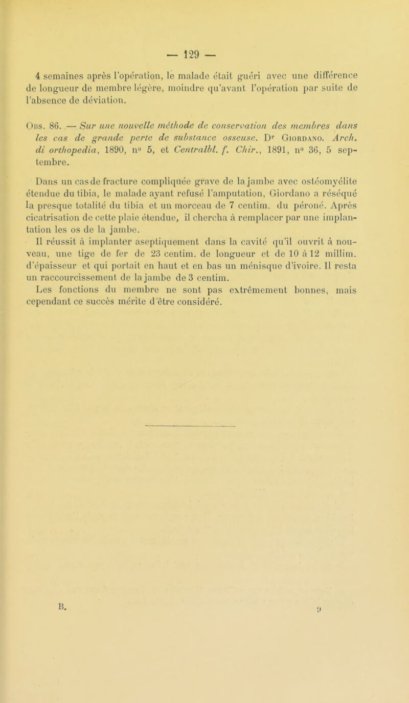 4 semaines après l'opération, le malade était guéri avec une dilTéronce de longueur de membre légère, moindre qu'avant l'opération par suite de l'absence de déviation. Oi3s. 86. — Sur une nouvelle méthode de conservation des membres dans les cas de grande perte de substance osseuse. D Giordano. Arc/i. di orthopedia, 1890, n» 5, et Centralbl. f. Chir., 1891, n» 36, 5 sep- tembre. Dans un cas de fracture compliquée grave de la jambe avec ostéomyélite étendue du tibia, le malade ayant refusé l'amputation, Giordano a réséqué la presque totalité du tibia et un morceau de 7 centim. du péroné. Après cicatrisation de cette plaie étendue, il chercha à remplacer par une implan- talion les os de la jambe. Il réussit à implanter aseptiquement dans la cavité qu'il ouvrit à nou- veau, une tige de fer de 23 centim. de longueur et de 10 à 12 millim. d'épaisseur et qui portait en haut et en bas un ménisque d'ivoire. Il resta un raccourcissement de la jambe de 3 centim. Les fonctions du membre ne sont pas extrêmement bonnes, mais cependant ce succès mérite d'être considéré.