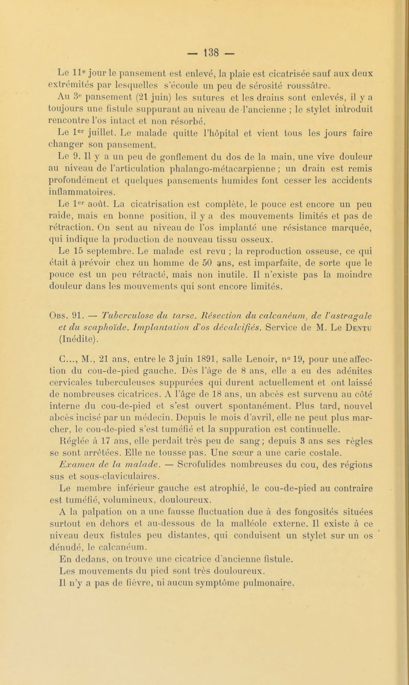 Le lie jour le pansement est enlevé, la plaie est cicatrisée sauf aux deux exlrémilés par los([uclles s'écoule un peu de sérosité roussàtre. Au 3« pansement (21 juin) les sutures et les drains sont enlevés, il y a toujours une fistule suppurant au niveau de l'ancienne ; le stylet introduit rencontre l'os intact et non résorbé. Le l^ juillet. Le malade quitte l'hôpital et vient tous les jours faire changer son pansement. Le 9. Il y a un peu de gonilement du dos de la main, une vive douleur au niveau de l'articulation phalang-o-métacarpienne ; un drain est remis profondément et quelques pansements humides font cesser les accidents inflammatoires. Le 1^'' août. La cicatrisation est complète, le pouce est encore un peu raide, mais en bonne position, il y a des mouvements limités et pas de rétraction. On sent au niveau de l'os implanté une résistance marquée, qui indique la production de nouveau tissu osseux. Le 15 septembre. Le malade est revu ; la reproduction osseuse, ce qui était à prévoir chez un homme de 50 ans, est imparfaite, de sorte que le pouce est un peu rétracté, mais non inutile. Il n'existe pas la moindre douleur dans les mouvements qui sont encore limités. Obs. 91. — Tuberculose du tarse. Résection du calcanéum, de Vastragale et du scapltoïde. Iinplaiitalioii d'os décalcifiés. Service de M. Le Dentu (Inédite). C..., M., 21 ans, entre le 3 juin 1891, salle Lenoir, n» 19, pour une affec- tion du cou-de-pied gauche. Dès l'âge de 8 ans, elle a eu des adénites cervicales tuberculeuses suppurées qui durent actuellement et ont laissé de nombreuses cicatrices. A l'âge de 18 ans, un abcès est survenu au côté interne ,du cou-de-pied et s'est ouvert spontanément. Plus tard, nouvel abcès incisé par un médecin. Depuis le mois d'avril, elle ne peut plus mar- cher, le cou-de-pied s'est tuméfié et la suppuration est continuelle. Réglée à 17 ans, elle perdait très peu de sang; depuis 3 ans ses règles se sont arrêtées. Elle ne tousse pas. Une sœur a une carie costale. Excuiien de la malade. — Scrofulides nombreuses du cou, des régions sus et soLis-claviculaires. Le membre inférieur gauche est atrophié, le cou-de-pied au contraire est tuméfié, volumineux, douloureux. A la palpation on a une fausse fluctuation due à des fongosités situées surtout en dehors et au-dessous de la malléole externe. Il existe à ce niveau deux fistules peu distantes, qui conduisent un stylet sur un os dénudé, le calcanéum. En dedans, on trouve une cicatrice d'ancienne fistule. Les mouvements du pied sont très douloureux. Il n'y a pas de fièvre, ni aucun symptôme pulmonaire.