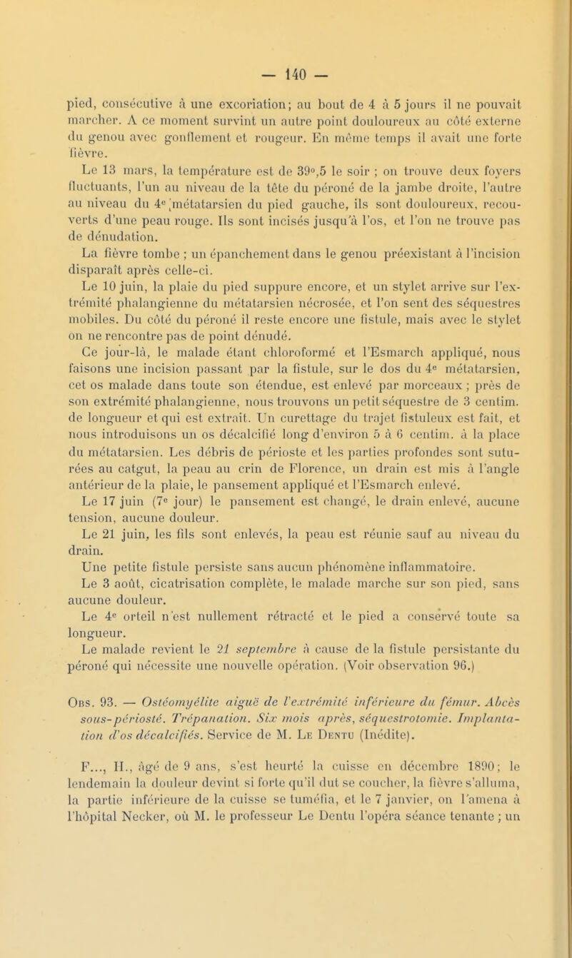 pied, consécutive à une excoriation; au bout de 4 à 5 jours il ne pouvait marcher. A ce moment survint un autre point douloureux au côté externe du genou avec g-onllenient et rougeur. En môme temps il avait une forte fièvre. Le 13 mars, la température est de 39°,5 le soir ; on trouve deux foyers fluctuants, l'un au niveau de la tête du péroné de la jambe droite, l'autre au niveau du 4^ [métatarsien du pied gauche, ils sont douloureux, recou- verts d'une peau rouge. Ils sont incisés jusqu a l'os, et l'on ne trouve pas de dénudation. La fièvre tombe ; un épanchement dans le genou préexistant à l'incision disparaît après celle-ci. Le 10 juin, la plaie du pied suppure encore, et un stylet arrive sur l'ex- trémité phalangienne du métatarsien nécrosée, et l'on sent des séquestres mobiles. Du côté du péroné il reste encore une fistule, mais avec le stylet on ne rencontre pas de point dénudé. Ce jour-là, le malade étant chloroformé et l'Esmarch appliqué, nous faisons une incision passant par la fistule, sur le dos du 4« métatarsien, cet os malade dans toute son étendue, est enlevé par morceaux ; près de son extrémité phalangienne, nous trouvons un petit séquestre de 3 centim. de longueur et qui est extrait. Un curettage du trajet fistuleux est fait, et nous introduisons un os décalcifié long d'environ 5 à 6 centim. à la place du métatarsien. Les débris de périoste et les parties profondes sont sutu- rées au catgut, la peau au crin de Florence, un drain est mis à l'angle antérieur de la plaie, le pansement appliqué et l'Esmarch enlevé. Le 17 juin {7 jour) le pansement est changé, le drain enlevé, aucune tension, aucune douleur. Le 21 juin, les fils sont enlevés, la peau est réunie sauf au niveau du drain. Une petite fistule persiste sans aucun phénomène inflammatoire. Le 3 août, cicatrisation complète, le malade marche sur son pied, sans aucune douleur. Le 4<^ orteil n'est nullement rétracté et le pied a conservé toute sa longueur. Le malade revient le 21 septembre à cause de la fistule persistante du péroné qui nécessite une nouvelle opération. (Voir observation 96.) Obs. 93. — Ostéomyélite aiguë de Vextrémité inférieure du fémur. Abcès sous-périosté. Trépanation. Six mois après, séquestrotomie. Implanta- tion (fos décalcifiés. Service de M. Le Dentu (Inédite). F..., IL, âgé de 9 ans, s'est heurté la cuisse on décembre 1890; le lendemain la douleur devint si forte qu'il dut se coucher, la fièvre s'alluma, la partie inférieure de la cuisse se tuméfia, et le 7 janvier, on l'amena à l'hôpital Necker, où M. le professeur Le Dentu l'opéra séance tenante ; un