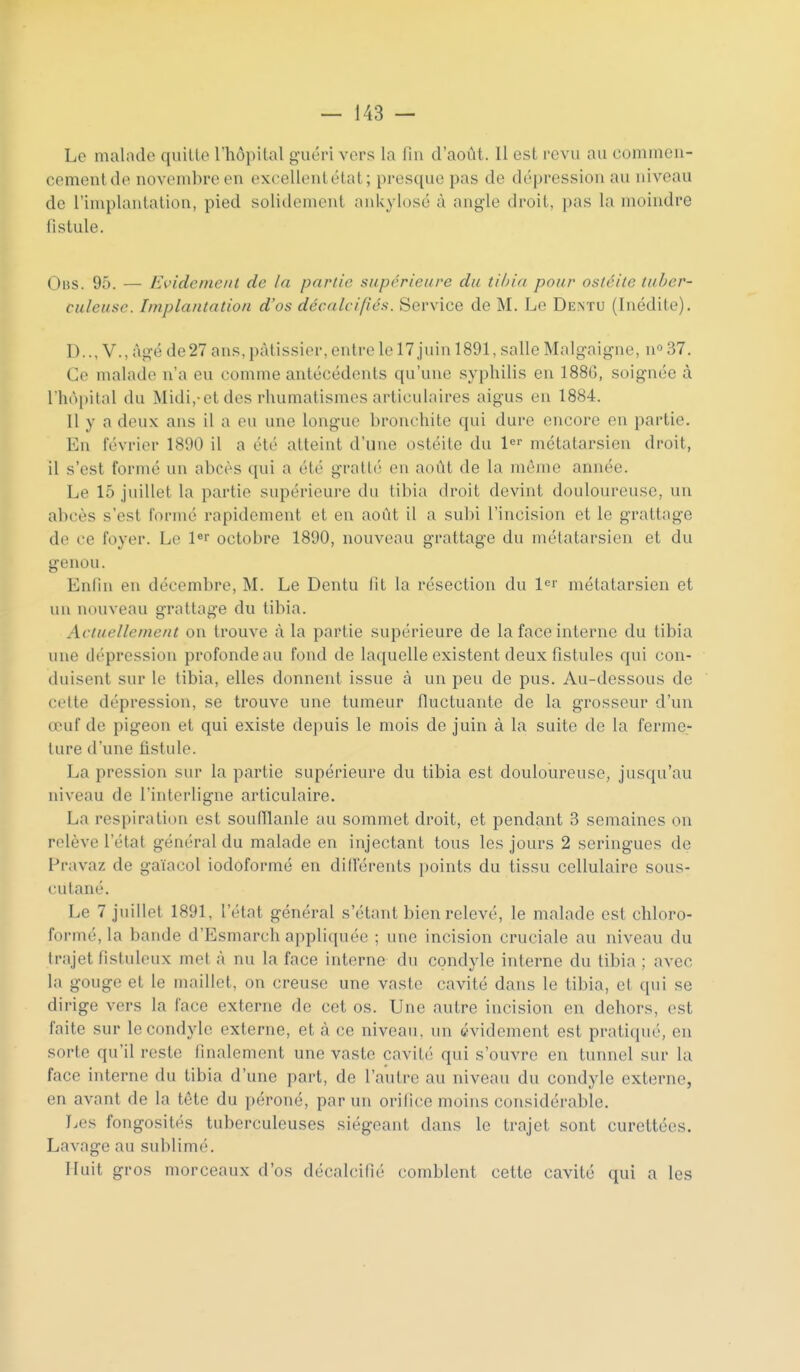 Le malade quitte l'hôpital guéri vers la fin d'août. Il est i-evu au commeii- cementde novembre en excellentétat; presque pas de dépression au niveau de l'iniplantalion, pied solidoniont ankylosé à angle droit, pas la moindre fistule. OiiS. 95. — Evidemciit de la partie supérieure du tH)ia pour ostéite tuber- culeuse. Implantation d'os décalcifiés. Service de M. Le Dentu (Inédite). D.., V., âgé de27 ans, pâtissier, entre le 17 juin 1891, salle Malgaigne, n*» 37. Ce malade n'a eu comme antécédents qu'une syphilis en 188(5, soignée à rhô[)ilal du Midi,-et des rhumatismes ai'ticulaires aigus en 1884. Il y a deux ans il a eu une longue bronchite qui dure encore en partie. En février 1890 il a été atteint d'une ostéite du 1^'- métatarsien droit, il s'est formé un abcès qui a été gratté en août de la même année. Le 15 juillet la partie supérieure du tibia droit devint douloureuse, un abcès s'est formé rapidement et en août il a subi l'incision et le grattage de ce foyer. Le l«i octobre 1890, nouveau grattage du métatarsien et du genou. Enfin en décembre, M. Le Dentu fit la résection du l<=i' métatarsien et un nouveau grattage du tibia. Actuellement on trouve à la partie supérieure de la face interne du tibia une dépression profonde au fond de la({uelle existent deux fistules qui con- duisent sur le tibia, elles donnent issue à un peu de pus. Au-dessous de cette dépression, se trouve une tumeur fluctuante de la grosseur d'un œuf de pigeon et qui existe depuis le mois de juin à la suite de la ferme- ture d'une fistule. La pression sur la partie supérieure du tibia est douloureuse, jusqu'au niveau de l'interligne articulaire. La respiration est soufïlanle au sommet droit, et pendant 3 semaines on relève l'état général du malade en injectant tous les jours 2 seringues de Pravaz de gaïacol iodoformé en difierents points du tissu cellulaire sous- cutané. Le 7 juillet 1891, l'état général s'étant bien relevé, le malade est chloro- formé, la bande d'Esmarch appliquée ; une incision cruciale au niveau du trajet fistuleux met à nu la face interne du condyle interne du tibia ; avec la gouge et le maillet, on creuse une vaste cavité dans le tibia, et qui se dirige vers la face externe de cet os. Une autre incision en dehors, est faite sur le condyle externe, et à ce niveau, un évidement est pratiqué, en sorte qu'il reste finalement une vaste cavité qui s'ouvre en tunnel sur la face interne du tibia d'une part, de l'autre au niveau du condyle externe, en avant de la tête du péroné, par un orifice moins considérable. Les fongosités tuberculeuses siégeant dans le trajet sont curettécs. Lavage au sublim('. Huit gros morceaux d'os décalcifié comblent cette cavité qui a les