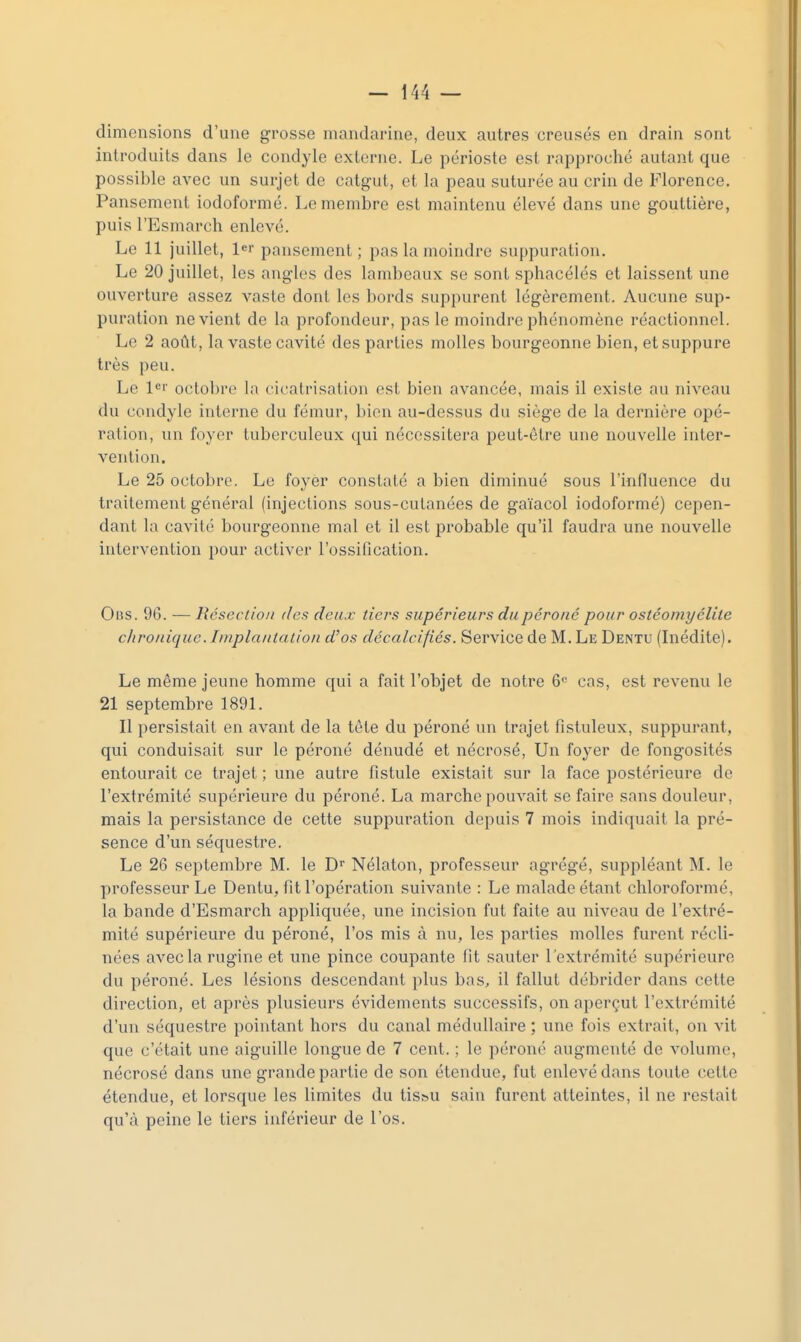 dimensions d'une grosse mandarine, deux autres creusés en drain sont introduits dans le condyle externe. Le périoste est rapproché autant que possible avec un surjet de catgut, et la peau suturée au crin de Florence. Pansement iodoformé. Le membre est maintenu élevé dans une gouttière, puis l'Esmarch enlevé. Le 11 juillet, l^i- pansement ; pas la moindre suppuration. Le 20 juillet, les angles des lambeaux se sont sphacélés et laissent une ouverture assez vaste dont les bords suppurent légèrement. Aucune sup- puration ne vient de la profondeur, pas le moindre phénomène réactionnel. Le 2 août, la vaste cavité des parties molles bourgeonne bien, et suppure très peu. Le l'îi' octobre la cicatrisation est bien avancée, mais il existe au niveau du condyle interne du fémur, bien au-dessus du siège de la dernière opé- ration, un foyer tuberculeux qui nécessitera peut-être une nouvelle inter- vention. Le 25 octobre. Le foyer constaté a bien diminué sous l'influence du traitement général (injections sous-cutanées de gaïacol iodoformé) cepen- dant la cavité bourgeonne mal et il est probable qu'il faudra une nouvelle intervention pour activer l'ossification. Oi5S. 96. — Réscclloii (les deux tiers supérieurs du péroné pour ostéomyélite clironique.Implantation d'os décalcifiés. Service de M. Le Dentu (Inédite). Le même jeune homme qui a fait l'objet de notre 6<= cas, est revenu le 21 septembre 1891. Il persistait en avant de la tête du péroné un trajet fistuleux, suppurant, qui conduisait sur le péroné dénudé et nécrosé, Un foyer de fongosités entourait ce trajet ; une autre fistule existait sur la face postérieure de l'extrémité supérieure du péroné. La marche pouvait se faire sans douleur, mais la persistance de cette suppuration depuis 7 mois indiquait la pré- sence d'un séquestre. Le 26 septembre M. le D Nélaton, professeur agrégé, suppléant M. le professeur Le Dentu, fit l'opération suivante : Le malade étant chloroformé, la bande d'Esmarch appliquée, une incision fut faite au niveau de l'extré- mité supérieure du péroné, l'os mis à nu, les parties molles furent récli- nées aveclarugine et une pince coupante fit sauter l'extrémité supérieure du péroné. Les lésions descendant plus bas, il fallut débrider dans celte direction, et après plusieurs évidements successifs, on aperçut l'extrémité d'un séquestre pointant hors du canal médullaire ; une fois extrait, on vit que c'était une aiguille longue de 7 cent. ; le péroné augmenté de volume, nécrosé dans une grande partie de son étendue, fut enlevé dans toute cette étendue, et lorsque les limites du tis&u sain furent atteintes, il ne restait qu'à peine le tiers inférieur de l'os.