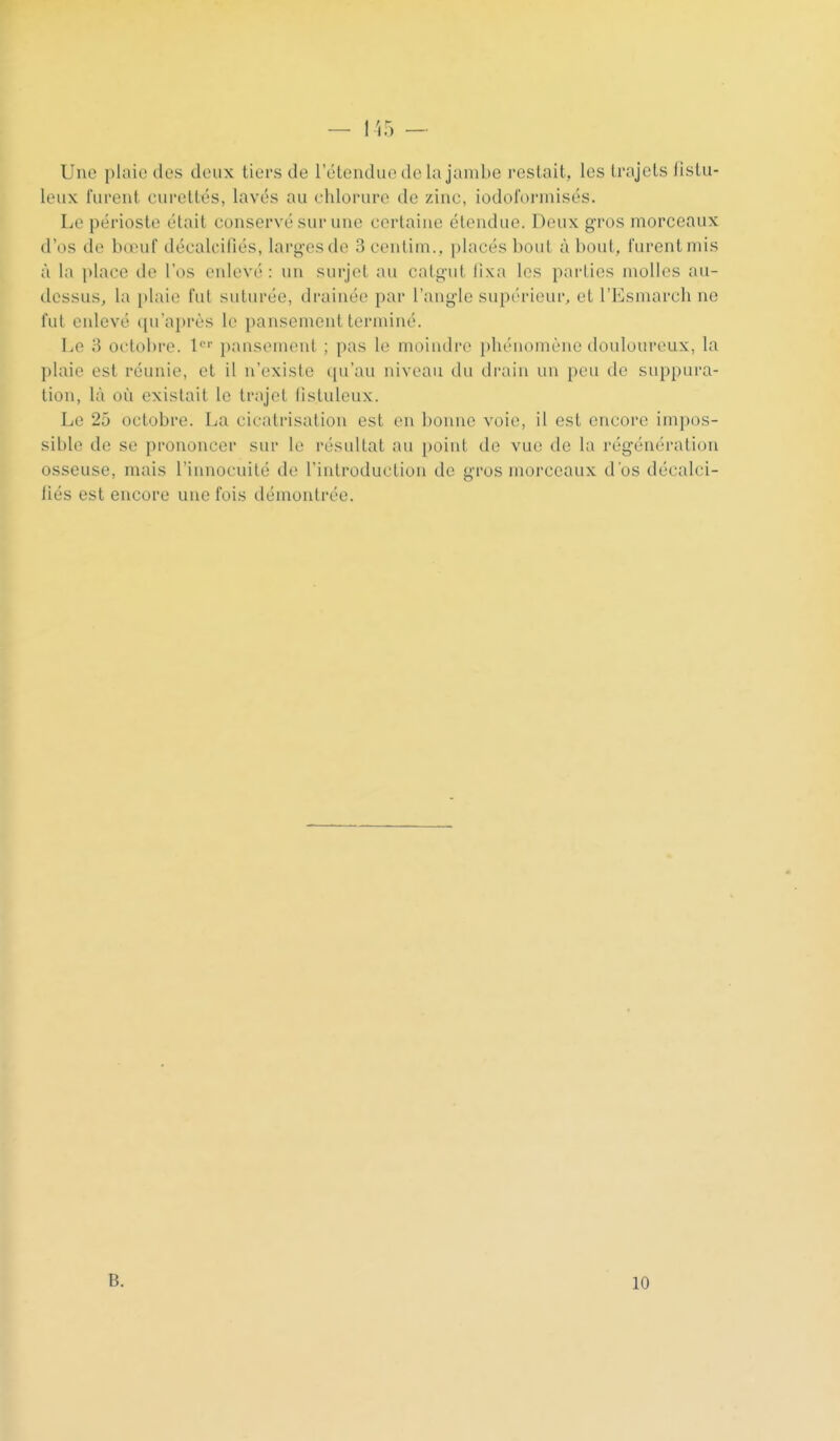 Une plaie des deux tiers de l'étendue de la jambe restait, les trajets listu- leux furent curetttîs, lavés au chlorure de zinc, iodoforinisés. Le périoste était conservé sur une certaine étendue. Deux gros morceaux d'os de bœuf décalcifiés, larges de 3 centim., placés bout à bout, furent mis à la place de l'os enlevé : un surjet au catgut fixa les parties molles au- dessus, la plaie fut suturée, drainée par l'angle supérieur, et l'Esmarch ne fut enlevé qu'après le pansement terminé. Le 3 octobre, l' pansement ; pas le moindre pluMiomcne douloureux, la plaie est réunie, et il n'existe (pi'au niveau du drain un pini de suppura- tion, là où existait le trajet fisluleux. Le 25 octobre. La cicati'isation est en bonne voie, il est encore impos- sible de se prononcer sur le résultat au [)oint de vue de la régénération osseuse, mais l'innocuité de l'introduction de gros morceaux d'os décalci- liés est encore une fois démontrée. B. 10