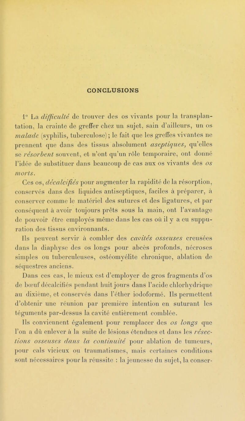 CONCLUSIONS 1 La difficuUé de trouver des os vivants pour la trans})lan- tation, la crainte de greffer chez un sujet, sain d'ailleurs, un os malade (syphilis, tuberculose) ; le fait que les greffes vivantes ne prennent que dans des tissus absolument aseptiques, qu'elles se résorbent souvent, et n'ont qu'un rôle temporaire, ont donné l'idée de substituer dans beaucoup de cas aux os vivants des os morts. Ces os, décalcifiés pour augmenter la rapidité de la résorption, conserves dans des liquides antiseptiques, faciles à préparer, à conserver comme le matériel des sutures et des ligatures, et par conséquent à avoir toujours prêts sous la main, ont l'avantage de pouvoir être employés même dans les cas où il y a eu suppu- ration des tissus environnants. Ils peuvent servir à combler des cavités osseuses creusées dans la diaphyse des os longs pour abcès profonds, nécroses simples ou tuberculeuses, ostéomyélite chronique, ablation do séquestres anciens. Dans ces cas, le mieux est d'employer de gros fragments d'os de bœuf décalcifiés pendant huit jours dans l'acide chlorhydrique au dixième, et conservés dans Téther iodoformé. Ils permettent d'obtenir une réunion par première intention en suturant les téguments par-dessus la cavité entièrement comblée. Ils conviennent également pour remplacer des os longs que l'on a dû enlever à la suite de lésions étendues et dans les résec- tions osseuses dans la continuité pour ablation de tumeurs, pour cals vicieux ou traumatismes, mais certaines conditions sont nécessaires pour la réussite : la jeunesse du sujet, la conser-