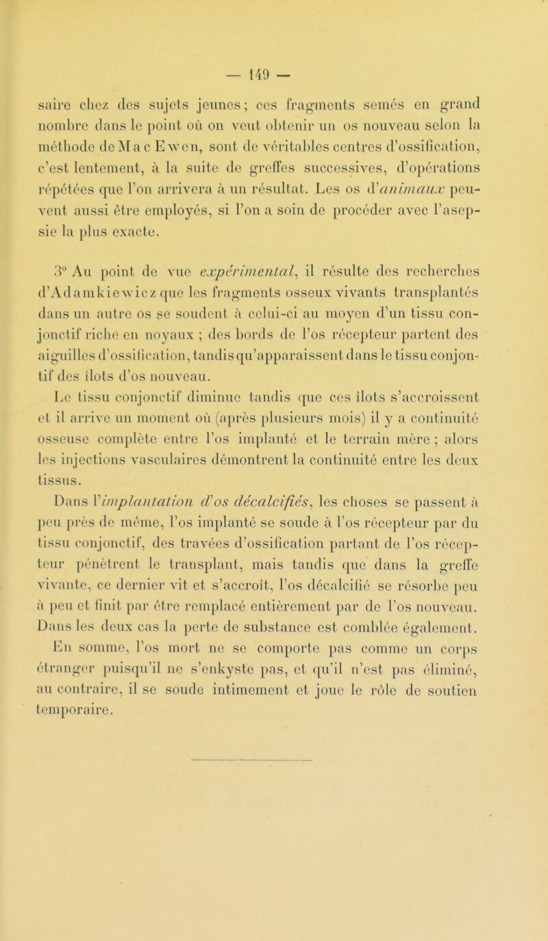 saire chez des sujets jeunes; ces frag-ments semés en grand nombre dans le point où on veut obtenir un os nouveau selon la méthode de INlac Ewen, sont de véritables centres d'ossification, c'est lentement, à la suite de grefTes successives, d'opérations répétées que l'on arrivera à un résultat. Les os (X^animaux peu- vent aussi être emidoyés, si l'on a soin de procéder avec l'asep- sie la plus exacte. 3 Au point de vue cxpériineiUal^ il résulte des recherches d'Adamkie wicz que les fragments osseux vivants transplantés dans un autre os se soudent à celui-ci au moyen d'un tissu con- jonctif riche en noyaux ; des bords de l'os récepteur partent des aiguilles d'ossification, tandis qu'apparaissent dans le tissu conjon- tif des ilôts d'os nouveau. Le tissu conjonctif diminue tandis <jue ces îlots s'accroissent et il arrive un moment où (après plusieurs mois) il y a continuité osseuse complète entre l'os implanté et le terrain mère ; alors les injections vasculaires démontrent la continuité entre les deux tissus. Dans \implantation cVos décalcifiés^ les choses se passent à peu près de môme, l'os implanté se soude à l'os récepteur par du tissu conjonctif, des travées d'ossification partant do l'os récep- teur pénètrent le transplant, mais tandis que dans la greffe vivante, ce dernier vit et s'accroît, l'os décalciiié se résorbe peu à peu et finit par être remplacé entièrement par de l'os nouveau. Dans les deux cas la perte de substance est comblée également. En somme, l'os mort ne se comporte pas comme un corps étranger puisqu'il ne s'enkyste pas, et ({u'il n'est pas éliminé, au contraire, il se soude intimement et joue le rôle de soutien temporaire.