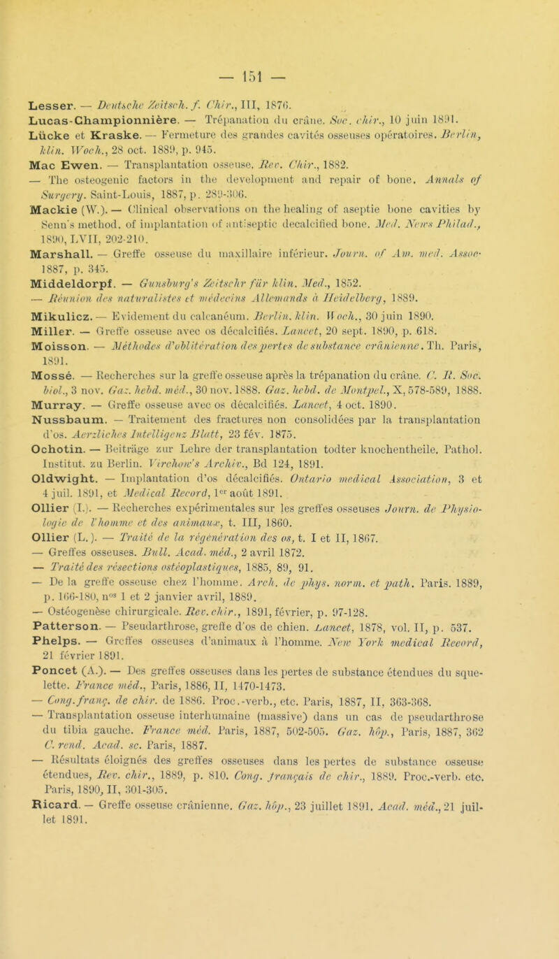 Lesser. — DnihcJu- Zcitsch. f. Chir., III, 1870. Lucas-Championnière. — Trépanation du crtîne. Soc. chir., 10 juin 181)1. Lùcke et Kraske. — Fermeture de;* ,:<rande.s cavités osseuses opératoires. Berlin, Min. Woch., 28 oct. 188!>, p. 945. Mac Ewen. — Transplantation osseuse. Mer. Chir., 1882. — Tlie osteot;enic factors in the developinent and repair of bone. Antuds of Sunjcry. Saint-Louis, 1887, p. 28'J-:5()(). Mackie (W.).— (Jlinical observations on the healing of aseptie bone cavities b}' iSenn's luethod. of implantation of nntiseptic decalcifîed bone. J/r,/. Nrirx Pkilad., IS'.Hl, LVn, 202-210. Marshall. — Greffe osseuse du maxillaire inférieur. Jovrn. of Ain. nir/I. Ansoc- 1887, p. MTk Middeldorpf. — Gumshunj's ZciUchr fùr hUn. Med., 1852. — Jifiniion (!(:•< nutxnudiKti'ti et médecins Allevuinds à Ilcidclhcrg, 1889. Mikulicz.— Evidementdu calcanéum. Berlin. Min. Woch., 30 juin 1890. Miller. — Gretïe osseuse avec os décalcifiés. Lanect, 20 sept. 1890, p. 618. Moisson. — Néthode-i d''ubliti'ration dea pertes de suhstance crânienne .Th. Paris, 1S'.)1. Mossé. — Uecherches sur la greffe osseuse après la trépanation du crâne. ('. II. Soc. biol., 3 nov. Gaz. hchd. niéd., 30 nov. 1888. O'tfz. hchd. de MontjJel., X, 578-58'.), 1888. Murray. — Greffe osseuse avec os décalcifiés. Lancet, 4 oct. 1890. Nussbaum. — Traitement des fractures non consolidées par la transplantation d os. AcrzHehrs IntelUyenz Blatt, 23 fév. 1875. Ochotin. — Beitriige zur Lehre der transplantation todter knochentheile. Pathol. Institut, zu Berlin. Virchow's Archiv., Bd 124, 1891. Oldwight. — Imi)lantation d'os décalcifiés. Ontario médical Association, 3 et 4 juil. 1891, et Médical Meeord, 1-août 1891. Ollier (I.). — Recherches expérimentales sur les greffes osseuses Journ. de Fhysio- loijie de l'homme et des animau.r, t. III, 1860. Ollier (L. ). — Traité de la régcncvation des os, t. I et II, 1867. — Greffes osseuses. Bull. Acad. méd., 2 avril 1872. — Traité des résections ostéoplastiques, 1885, 89, 91. — De la greffe osseuse chez l'homme. Arch. de phys. norin. et 2)ath. Paris. 1889, p. 166-180, n5 1 et 2 janvier avril, 1889. — Ostéogenèse chirurgicale. iZet'. ^'A/r., 1891, février, p. 97-128. Patterson. — Pseudarthrose, greffe d'os de chien. L,ancet, 1878, vol. II, p. 537. Phelps. — Grclî'es osseuses d'animaux i\ l'homme. Nen- York médical lieeord, 21 lévrier 1891. Poncet (A.). — Des greffes osseuses dans les pertes de substance étendues du sque- lette. France méd., Paris, 1886, II, 1470-1473. — Oin/j.franc, de chir. de 1886. Proc.-vcrb., etc. Paris, 1887, II, 363-368. — Transplantation osseuse interhumaine (massive) dans un cas de pseutlarthrose du tibia gauche. France méd. Paris, 1887, 502-505. Gaz. hôp., Paris, 1887, 362 C. rend. Acad. se. Paris, 1887. — llésultats éloignés des greffes osseuses dans les pertes de substance osseuse étendues, Ber. chir., 1889, p. 810. Cony. Jrançais de chir., 1889. Proc.-verb. ete. Paris, 1890,11, 301-305. Ricard. - Greffe o.sseuse crânienne. Gaz. hôp., 23 juillet 1891. Acad. méd.,2\ juil- let 1891.