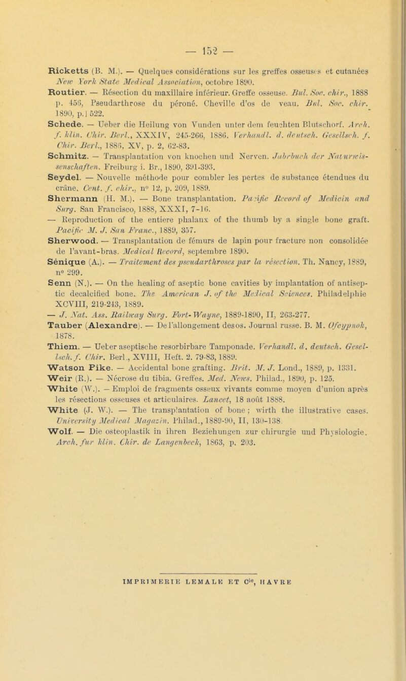 Ricketts (B. M.). — Quelques considérations sur les greffes osseus( s et cutanées New York State Médical Association, octobre ISW. Routier. — Résection du maxillaire inférieur. Greffe osseuse. Jhd. Soc. chlr., 1888 p. •loG, Pseudarthrose du péroné. Cheville d'os de veau. Biil. Soc. chir. 1800, p. 1522. Schede. — Ueber die Heilung von Vunden unter dem feu?hteu Bliitschorf. Arch. f. liUii. Chir. Bcrl., XXXIV, 245-26G, 188G. l'erko/ii/L d. deut-sch. Gescllsch. J. Chir. lierl., 188!;, XV, p. 2, 02-83. Schmitz. — Transplantation von knochen und Nervcn. Jnljrbi/ch dcr N((tur}ris- senschaftot. Freibiiry- i. Br., 18'JU, 3111-39:5. Seydel. — Nouvelle méthode pour combler les pertes de substance étendues du crâne. Ce7it. f. chir., n 12, p. 209, 1889. Shermann (H. M.). — Boue transplantation. Pa.djic Record of Medicin and Surg. San Francisco, 1888, XXXI, 7-1 G. — Reproduction of the entière phalanx of the thurnb by a siuyle boue graft. Pacifc M. J. San Franc, 1889, 357. Sherwood. — Transplantation de fémurs de lapin pour fracture non consolidée de l'avant-bras. Médical Record, septembre 1890. Sénique (A.). — Traitement despsexidarthroHcs])ar la rèicction. Th. Nancy, 1889, n» 299. Senn (N.). — On the healing of aseptic bone cavities bj' implantation of antisep- tic decalcified bone. Ths American J. of the Médical Sciences. Pliiladelphie XCVIII, 219-213, 1889. — J. Xat. Ans. llailn-ay Surg. Fort-Wayne, 1889-1890, II, 2G3-277. Tauber (Alexandre). — De l'allongement desos. Journal russe. B. M. Ufcyixiok, 1878. Thiem. — Ueter aseptische resorbirbare Tamponade. Verhandl. d. deutsch. Gescl- Uch.f. Chir. Berl., XVIII, Heft. 2. 79-83, 1889. Watson Pike. — Accidentai bone graftiug. IJrit. M. J. Lond., 1889, p. 1331. Weir (R.), — Nécrose du tibia. Greffes. Mcd. News. Philad., 1890, p. 125. White (AV.). — Emploi de fragments osseux vivants comme moyen d'union après les résections osseuses et articulaires. Lancet, 18 août 1888. White (J. W.). — The transplantation of bone ; wirth the illustrative cases. Vnirersity Médical Magazin. Philad., 1889-90, II, 130-138. Wolf. — Die osteoplastik in ihren Beziehungen zur chirurgie und Physiologie. Arch. fur Itlin. Chir. de Langenhech, 18G3, p. 203. IMPUI MEUTE L E M A L K ET C'e, HAVRE