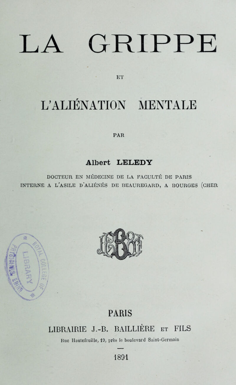 LA GRIPPE ET L’ALIÉNATION MENTALE PAR Albert LELEDY DOCTEUR EN MÉDECINE DE LA FACULTÉ DE PARIS INTERNE A L’ASILE d’ALIÉNÉS DE BEAUREGARD, A BOURGES (CHER PARIS LIBRAIRIE J.-B. BAILLIÈRE et FILS Rue Hautefcuille, 19, près le boulevard Saint-Germain 1891