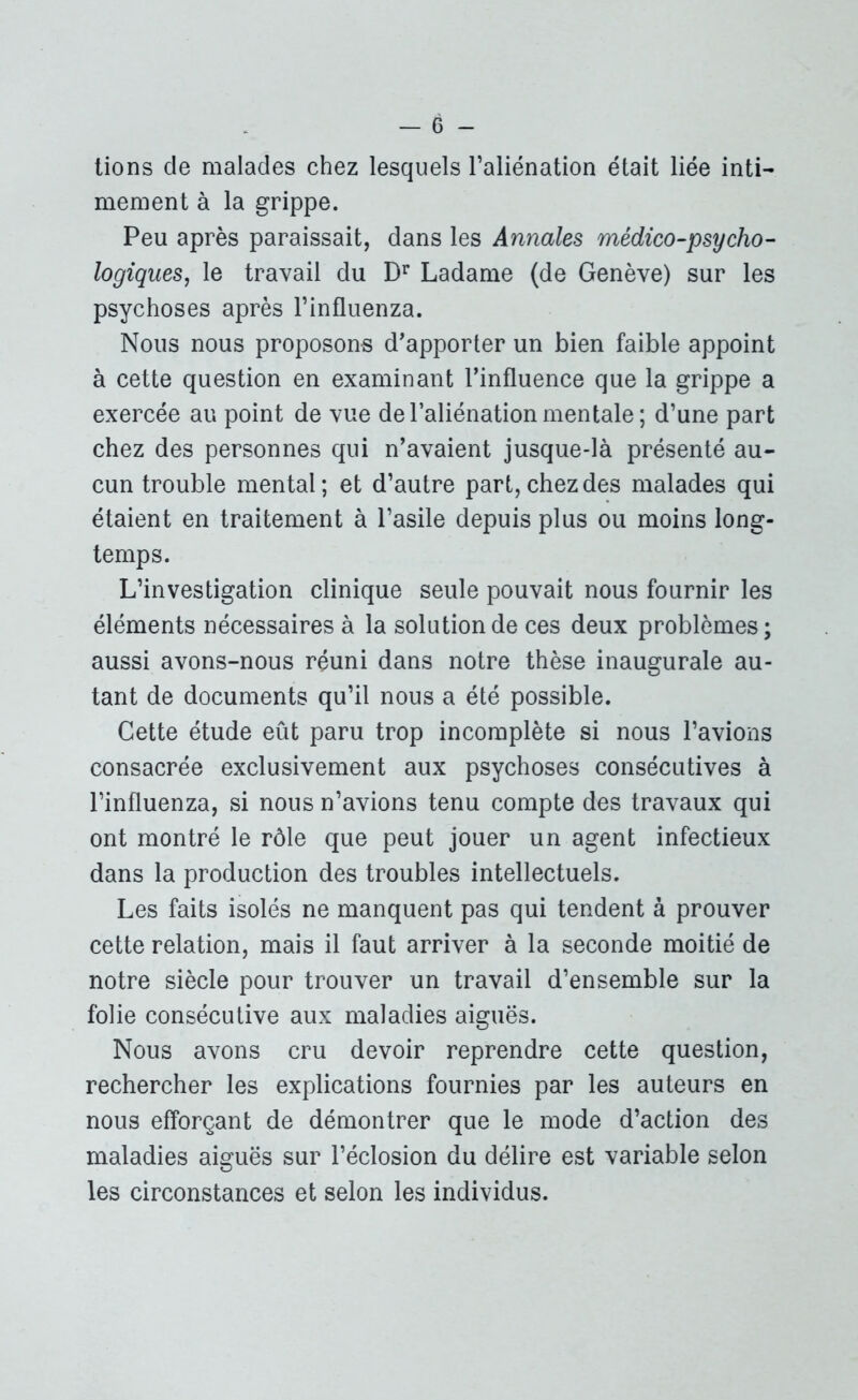 lions de malades chez lesquels l’aliénation était liée inti- mement à la grippe. Peu après paraissait, dans les Annales médico-psycho- logiques, le travail du Dr Ladame (de Genève) sur les psychoses après l’influenza. Nous nous proposons d'apporter un bien faible appoint à cette question en examinant l’influence que la grippe a exercée au point de vue de l’aliénation mentale; d’une part chez des personnes qui n’avaient jusque-là présenté au- cun trouble mental; et d’autre part, chez des malades qui étaient en traitement à l’asile depuis plus ou moins long- temps. L’investigation clinique seule pouvait nous fournir les éléments nécessaires à la solution de ces deux problèmes ; aussi avons-nous réuni dans notre thèse inaugurale au- tant de documents qu’il nous a été possible. Cette étude eût paru trop incomplète si nous l’avions consacrée exclusivement aux psychoses consécutives à l’influenza, si nous n’avions tenu compte des travaux qui ont montré le rôle que peut jouer un agent infectieux dans la production des troubles intellectuels. Les faits isolés ne manquent pas qui tendent à prouver cette relation, mais il faut arriver à la seconde moitié de notre siècle pour trouver un travail d’ensemble sur la folie consécutive aux maladies aiguës. Nous avons cru devoir reprendre cette question, rechercher les explications fournies par les auteurs en nous efforçant de démontrer que le mode d’action des maladies aiguës sur l’éclosion du délire est variable selon les circonstances et selon les individus.