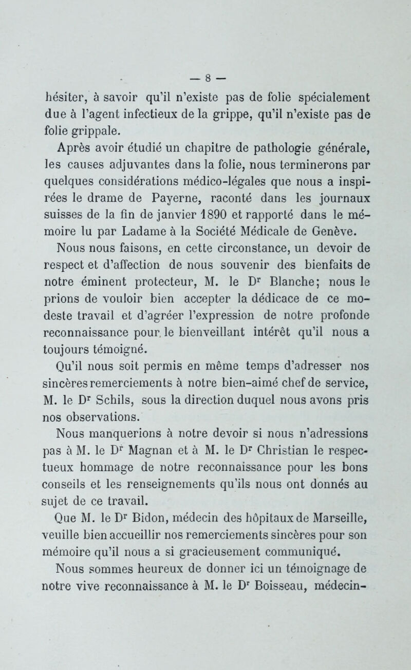 hésiter, à savoir qu’il n’existe pas de folie spécialement due à l’agent infectieux de la grippe, qu’il n’existe pas de folie grippale. Après avoir étudié un chapitre de pathologie générale, les causes adjuvantes dans la folie, nous terminerons par quelques considérations médico-légales que nous a inspi- rées le drame de Payerne, raconté dans les journaux suisses de la fin de janvier 1890 et rapporté dans le mé- moire lu par Ladame à la Société Médicale de Genève. Nous nous faisons, en cette circonstance, un devoir de respect et d’affection de nous souvenir des bienfaits de notre éminent protecteur, M. le Dr Blanche; nous le prions de vouloir bien accepter la dédicace de ce mo- deste travail et d’agréer l’expression de notre profonde reconnaissance pour le bienveillant intérêt qu’il nous a toujours témoigné. Qu’il nous soit permis en même temps d’adresser nos sincères remerciements à notre bien-aimé chef de service, M. le Dr Schils, sous la direction duquel nous avons pris nos observations. Nous manquerions à notre devoir si nous n’adressions pas à M. le Dr Magnan et à M. le Dr Christian le respec- tueux hommage de notre reconnaissance pour les bons conseils et les renseignements qu’ils nous ont donnés au sujet de ce travail. Que M. le Dr Bidon, médecin des hôpitaux de Marseille, veuille bien accueillir nos remerciements sincères pour son mémoire qu’il nous a si gracieusement communiqué. Nous sommes heureux de donner ici un témoignage de notre vive reconnaissance à M. le Dr Boisseau, médecin-