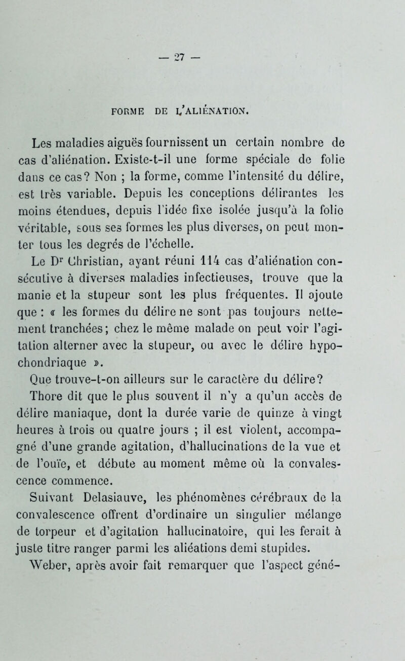 FORME DE ^ALIENATION. Les maladies aiguës fournissent un certain nombre de cas d’aliénation. Existe-t-il une forme spéciale de folie dans ce cas? Non ; la forme, comme l’intensité du délire, est très variable. Depuis les conceptions délirantes les moins étendues, depuis l'idée fixe isolée jusqu’à la folio véritable, sous ses formes les plus diverses, on peut mon- ter tous les degrés de l’échelle. Le Dr Christian, ayant réuni 114 cas d’aliénation con- sécutive à diverses maladies infectieuses, trouve que la manie et la stupeur sont les plus fréquentes. Il ajoute que : <r les formes du délire ne sont pas toujours nette- ment tranchées ; chez le même malade on peut voir l’agi- tation alterner avec la stupeur, ou avec le délire hypo- chondriaque ». Que trouve-t-on ailleurs sur le caractère du délire? Thore dit que le plus souvent il n’y a qu’un accès de délire maniaque, dont la durée varie de quinze à vingt heures à trois ou quatre jours ; il est violent, accompa- gné d’une grande agitation, d’hallucinations de la vue et de l’ouïe, et débute au moment même où la convales- cence commence. Suivant Delasiauve, les phénomènes cérébraux de la convalescence offrent d’ordinaire un singulier mélange de torpeur et d’agitation hallucinatoire, qui les ferait à juste titre ranger parmi les aliéations demi stupides. Weber, après avoir fait remarquer que l’aspect géné-