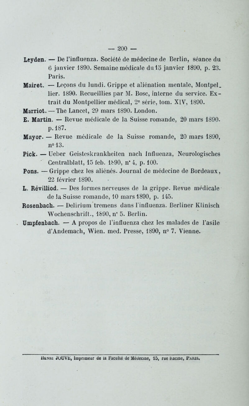 Leyden.—De l’influenza. Société de médecine de Berlin, séance du 6 janvier 1890. Semaine médicale dulo janvier 1890, p. 23. Paris. Mairet. — Leçons du lundi. Grippe et aliénation mentale, Montpel. lier. 1890. Recueillies par M. Bosc, interne du service. Ex- trait du Montpellier médical, 2° série, tom. XIV, 1890. Marriot. — The Lancet, 29 mars 1890. London. E. Martin. — Revue médicale de la Suisse romande, 20 mars 1890. p. 187. Mayor. — Revue médicale de la Suisse romande, 20 mars 1890, n° 13. Pick. — Ueber Geisteskrankheiten nach influenza, Neurologisches Centralblatt, 15 feb. 1890, n* 4, p. 100. Pons. —Grippe chez les aliénés. Journal de médecine de Bordeaux, 22 lévrier 1890. L. Révilliod. — Des formes nerveuses de la grippe. Revue médicale de la Suisse romande, 10 mars 1890, p. 145. Rosenbach. — Delirium tremens dans l'influenza. Berliner Klinisch Wochenschrift., 1890, n 5. Berlin. Umpfenbach. — A propos de l’influenza chez les malades de l’asile d’Andemach, Wien. med. Presse, 1890, n° 7. Vienne. Henri JOUVE, Imprimeur de la Faculté de Médecine, 15, rue Uacine, Paris.