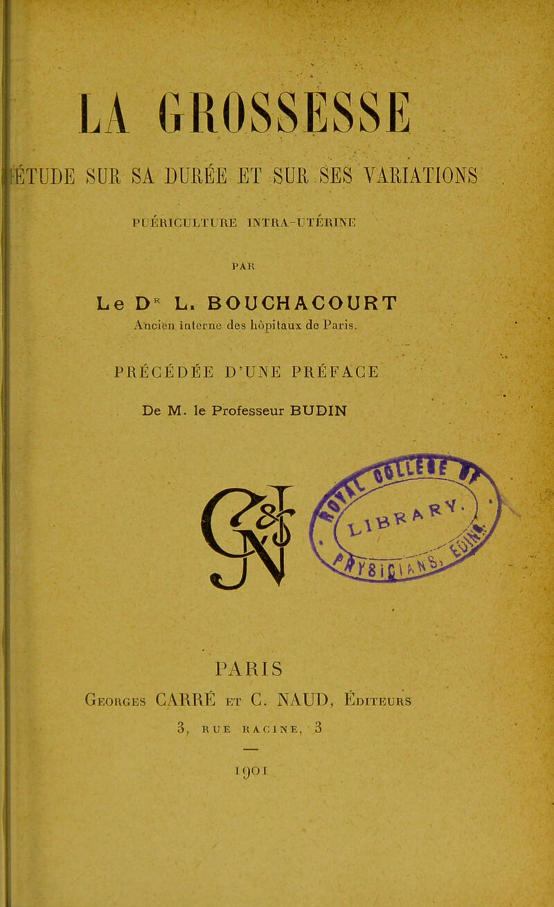 PUÉRICULTURE INTRA-UTÉRINE PAR Le DR L. BOUCHACOURT Ancien interne des hôpitaux de Paris. PRÉCÉDÉE D'UNE PRÉFACE De M. le Professeur BUDIN PARIS Georges CARRÉ et C. NAUD, Éditeurs 3, RUE RACINE, 3 KjOl