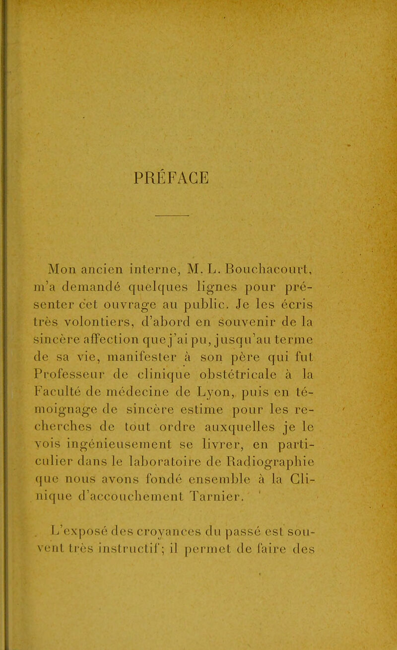 PRÉFACE Mon ancien interne, M. L. Bouchacourt, m'a demandé quelques lignes pour pré- senter cet ouvrage au public. Je les écris 1res volontiers, d'abord en souvenir de la sincère affection que j'ai pu, jusqu'au terme de sa vie, manifester à son père qui fut Professeur de clinique obstétricale à la Faculté de médecine de Lyon, puis en té- moignage de sincère estime pour les ré- elle relies de tout ordre auxquelles je le vois ingénieusement se livrer, en parti- culier dans le laboratoire de Radiographie que nous avons fondé ensemble à la Cli- nique d'accouchement Tarnier. L'exposé des croyances du passé esl sou- venl très instructif; il permet de l'aire des