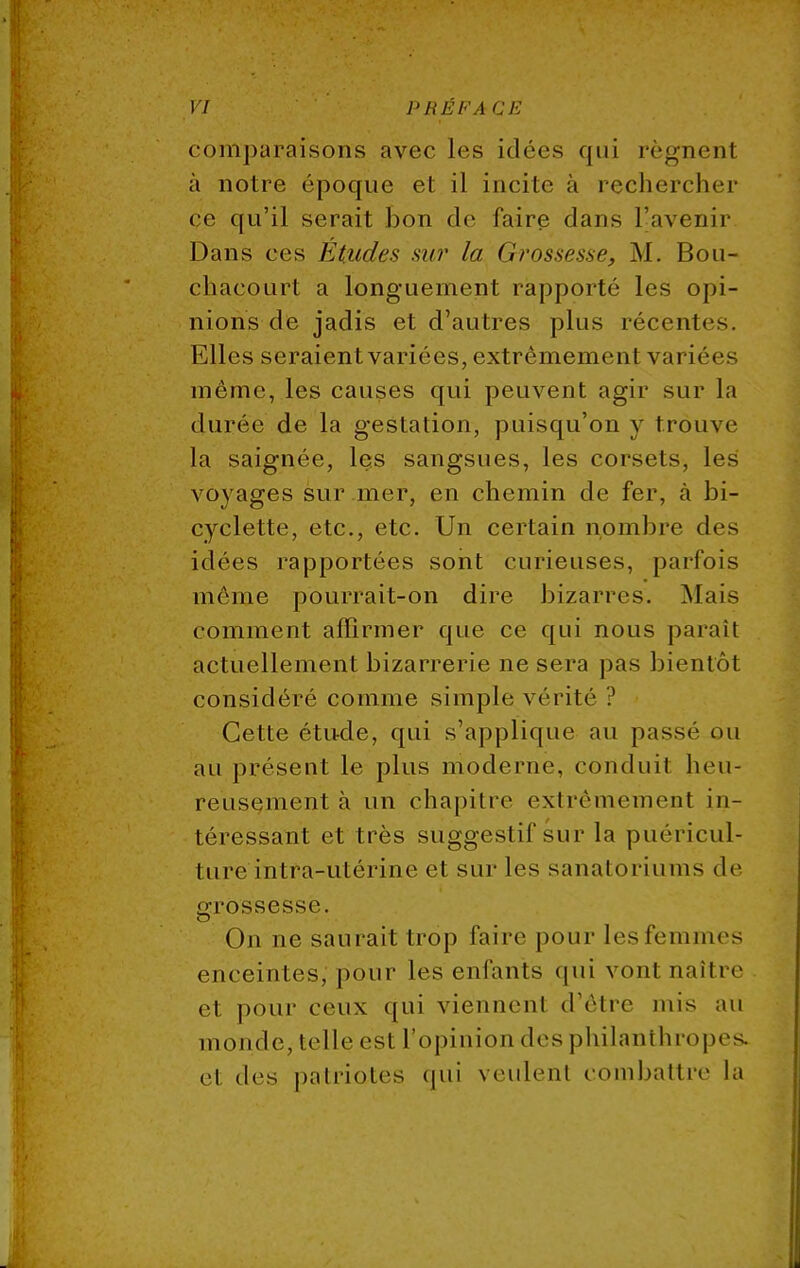 comparaisons avec les idées qui régnent à notre époque et il incite à rechercher ce qu'il sci ait bon de faire dans l'avenir Dans ces Études sur la Grossesse, M. Bou- chaçourt a longuement rapporté les opi- nions de jadis et d'autres plus récentes. Elles seraient variées, extrêmement variées même, les causes qui peuvent agir sur la durée de la gestation, puisqu'on y trouve la saignée, les sangsues, les corsets, les voyages sur mer, en chemin de fer, à bi- cyclette, etc., etc. Un certain nombre des idées rapportées sont curieuses, parfois même pourrait-on dire bizarres. Mais comment affirmer que ce qui nous parait actuellement bizarrerie ne sera pas bientôt considéré comme simple vérité ? Cette étude, qui s'applique au passé ou au présent le plus moderne, conduit heu- reusement à un chapitre extrêmement in- téressant et très suggestif sur la puéricul- ture intra-utérine et sur les sanatoriums de grossesse. On ne saurait trop faire pour les femmes enceintes, pour les enfants qui vont naître et pour ceux qui viennenl d'être mis au monde, telle est L'opinion des philanthropes, el «les patriotes qui veulenl combattre la