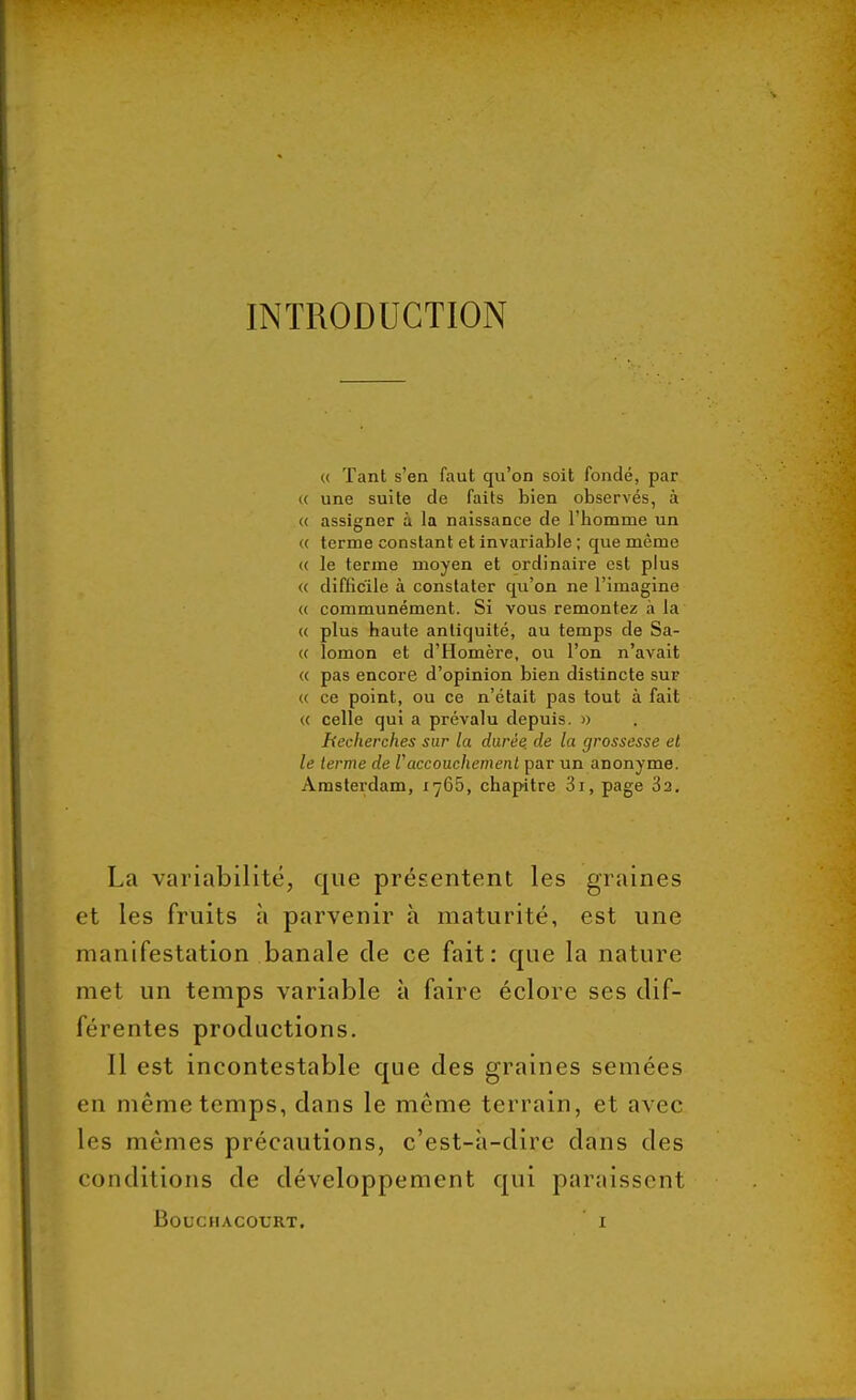 INTRODUCTION « Tant s'en faut qu'on soit fondé, par « une suite de faits bien observés, à <( assigner à la naissance de l'homme un « terme constant et invariable ; que même <( le terme moyen et ordinaire est plus « difficile à constater qu'on ne l'imagine « communément. Si vous remontez à la « plus haute antiquité, au temps de Sa- « lomon et d'Homère, ou l'on n'avait « pas encore d'opinion bien distincte sur <( ce point, ou ce n'était pas tout à fait « celle qui a prévalu depuis. » Recherches sur la durée, de la grossesse et le terme de Vaccouchement par un anonyme. Amsterdam, 1765, chapitre 3i, page 3a. La variabilité, que présentent les graines et les fruits à parvenir à maturité, est une manifestation banale de ce fait: que la nature met un temps variable à faire éclore ses dif- férentes productions. Il est incontestable que des graines semées en même temps, dans le même terrain, et avec les mêmes précautions, c'est-à-dire dans des conditions de développement qui paraissent