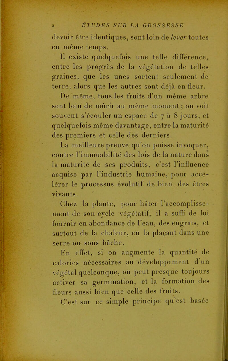 devoir être identiques, sont loin de lever toutes en même temps. Il existe quelquefois une telle différence, entre les progrès de la végétation de telles graines, que les unes sortent seulement de terre, alors que les autres sont déjà en fleur. De même, tous les fruits d'un même arbre sont loin de mûrir au même moment ; on voit souvent s'écouler un espace de 7 à 8 jours, et quelquefois même davantage, entre la maturité des premiers et celle des derniers. La meilleure preuve qu'on puisse invoquer, contre l'immuabilité des lois de la nature dans la maturité de ses produits, c'est l'influence acquise par l'industrie humaine, pour accé- lérer le processus évolutif de bien des êtres vivants. Chez la plante, pour hâter l'accomplisse- ment de son cycle végétatif, il a suffi de lui fournir en abondance de l'eau, des engrais, et surtout de la chaleur, en la plaçant dans une serre ou sous bâche. En effet, si on augmente la quantité de calories nécessaires au développement d'un végétal quelconque, on peut presque toujours activer sa germination, et la formation des fleurs aussi bien que celle des fruits. C'est sur ce simple principe qu'est basée
